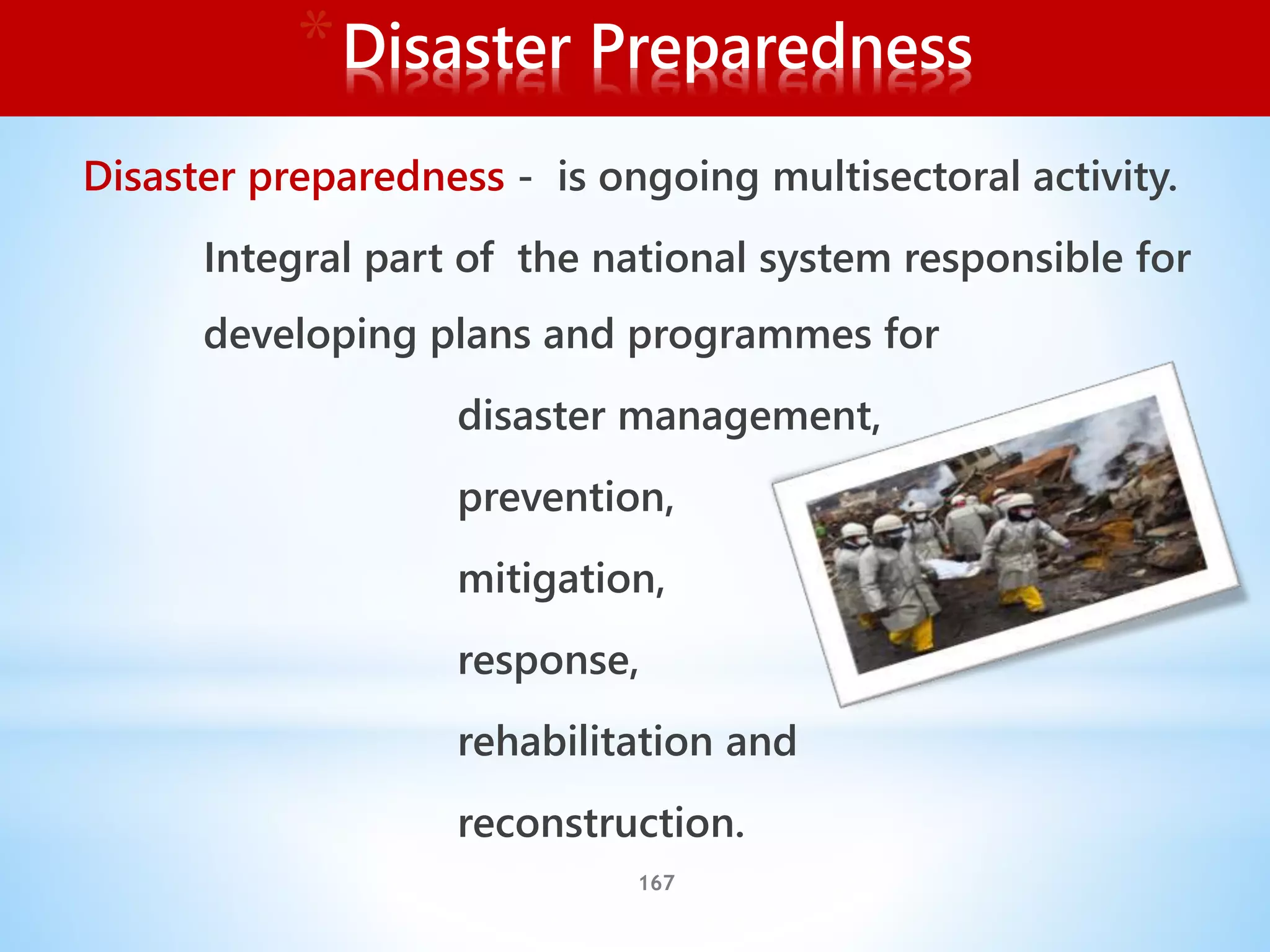 167
*Disaster Preparedness
Disaster preparedness - is ongoing multisectoral activity.
Integral part of the national system responsible for
developing plans and programmes for
disaster management,
prevention,
mitigation,
response,
rehabilitation and
reconstruction.
 
