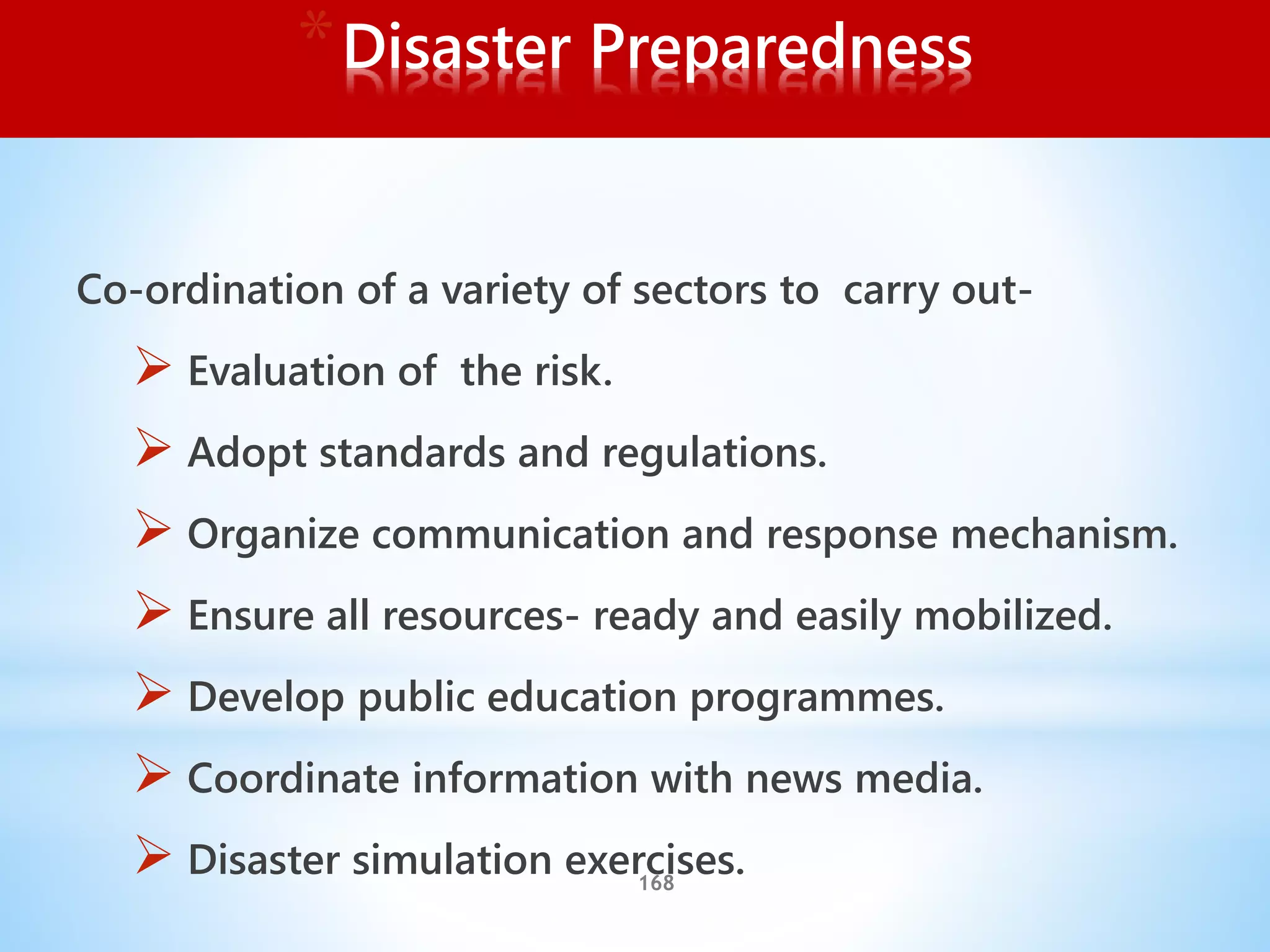 168
*Disaster Preparedness
Co-ordination of a variety of sectors to carry out-
 Evaluation of the risk.
 Adopt standards and regulations.
 Organize communication and response mechanism.
 Ensure all resources- ready and easily mobilized.
 Develop public education programmes.
 Coordinate information with news media.
 Disaster simulation exercises.
 