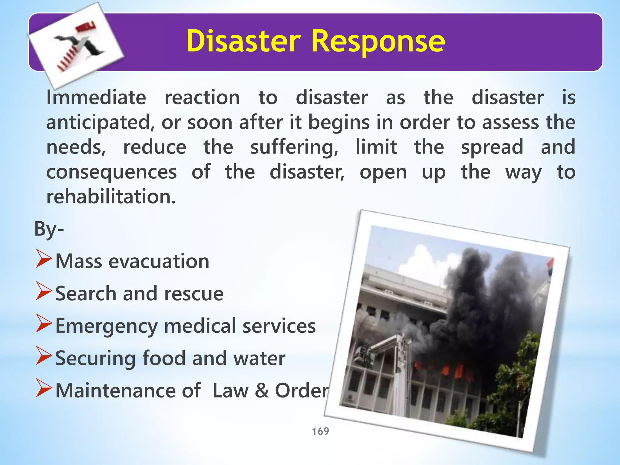 Disaster Response
169
Immediate reaction to disaster as the disaster is
anticipated, or soon after it begins in order to assess the
needs, reduce the suffering, limit the spread and
consequences of the disaster, open up the way to
rehabilitation.
By-
Mass evacuation
Search and rescue
Emergency medical services
Securing food and water
Maintenance of Law & Order
 
