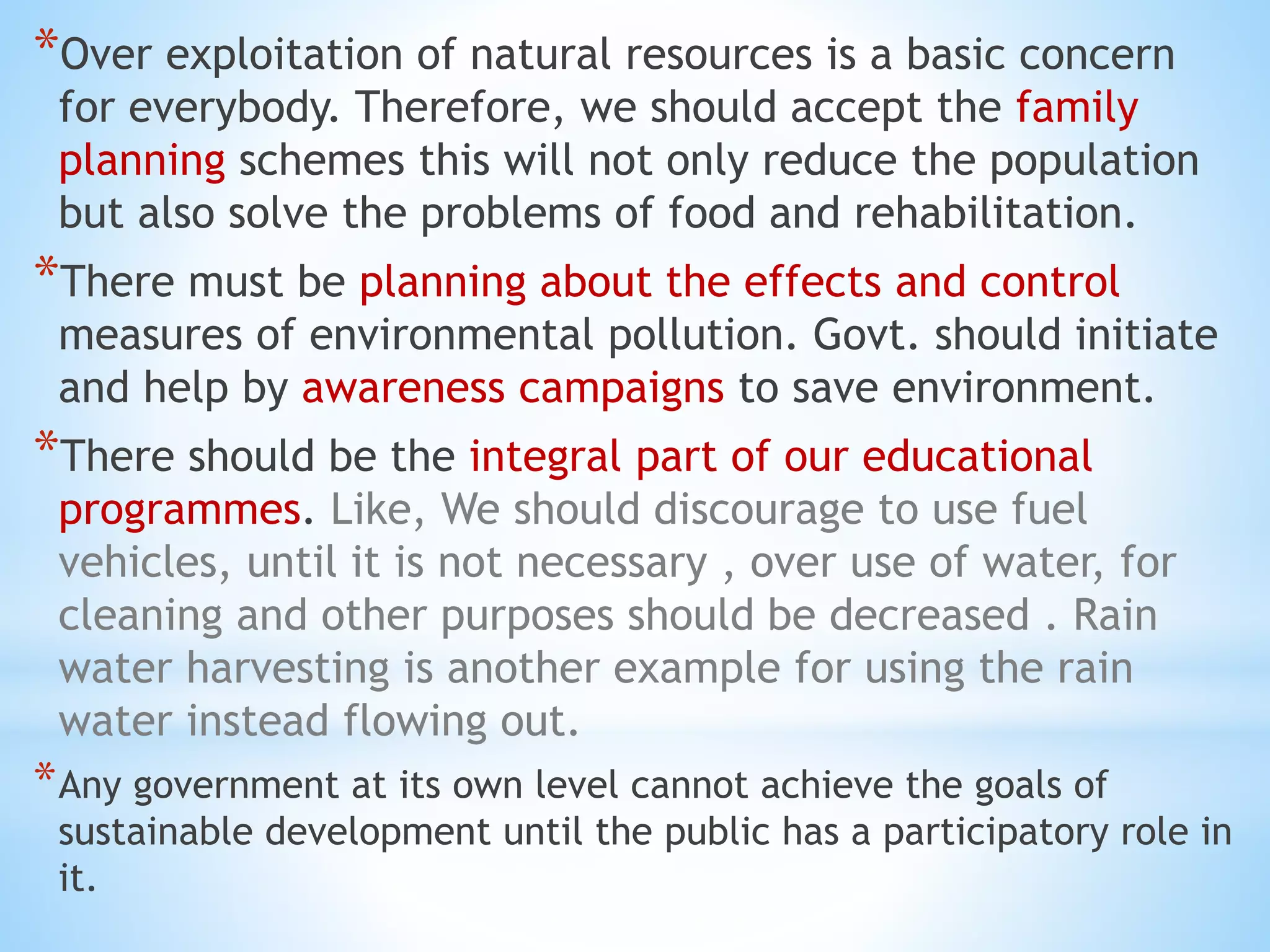 *Over exploitation of natural resources is a basic concern
for everybody. Therefore, we should accept the family
planning schemes this will not only reduce the population
but also solve the problems of food and rehabilitation.
*There must be planning about the effects and control
measures of environmental pollution. Govt. should initiate
and help by awareness campaigns to save environment.
*There should be the integral part of our educational
programmes. Like, We should discourage to use fuel
vehicles, until it is not necessary , over use of water, for
cleaning and other purposes should be decreased . Rain
water harvesting is another example for using the rain
water instead flowing out.
*Any government at its own level cannot achieve the goals of
sustainable development until the public has a participatory role in
it.
 