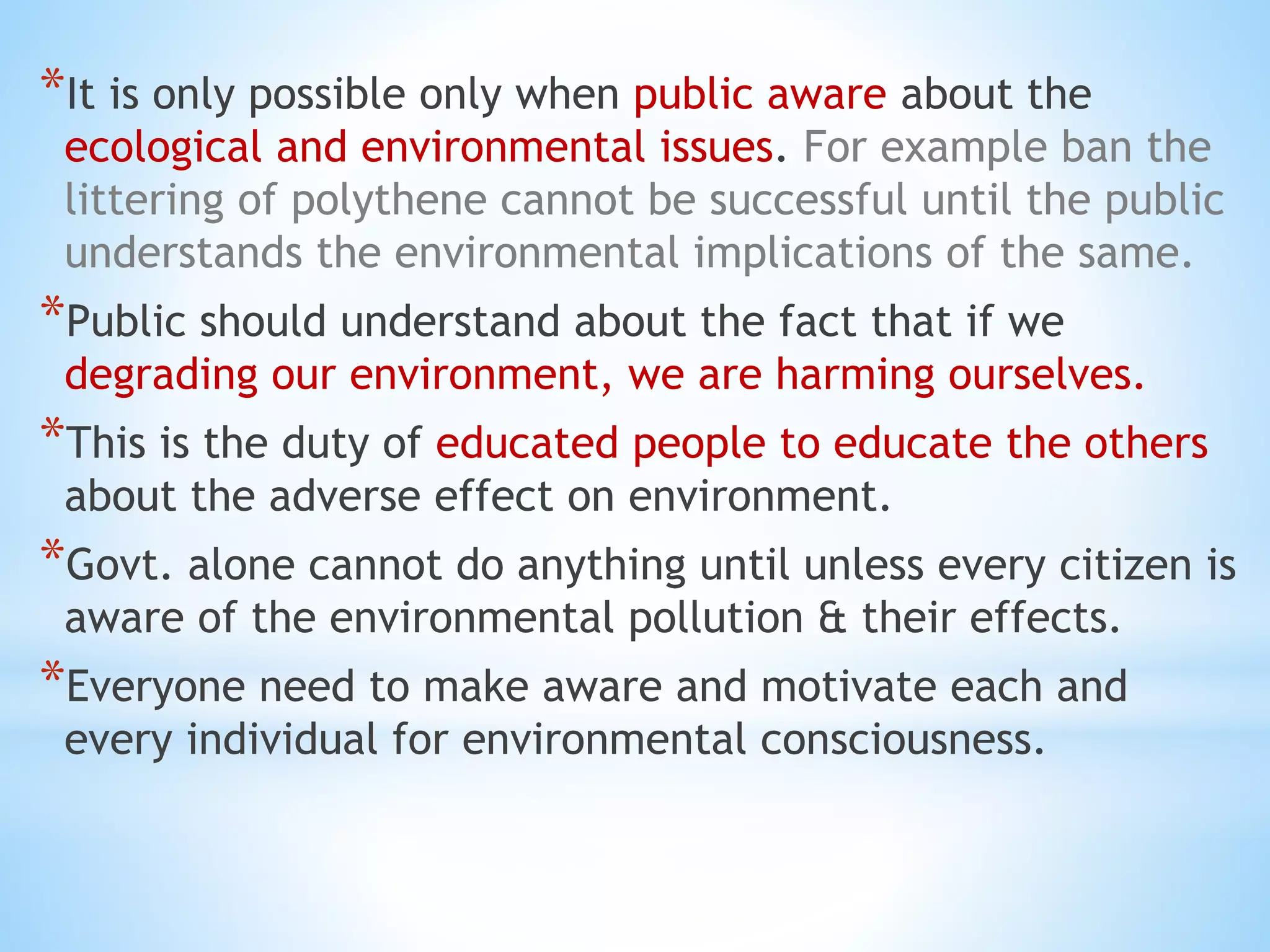 *It is only possible only when public aware about the
ecological and environmental issues. For example ban the
littering of polythene cannot be successful until the public
understands the environmental implications of the same.
*Public should understand about the fact that if we
degrading our environment, we are harming ourselves.
*This is the duty of educated people to educate the others
about the adverse effect on environment.
*Govt. alone cannot do anything until unless every citizen is
aware of the environmental pollution & their effects.
*Everyone need to make aware and motivate each and
every individual for environmental consciousness.
 