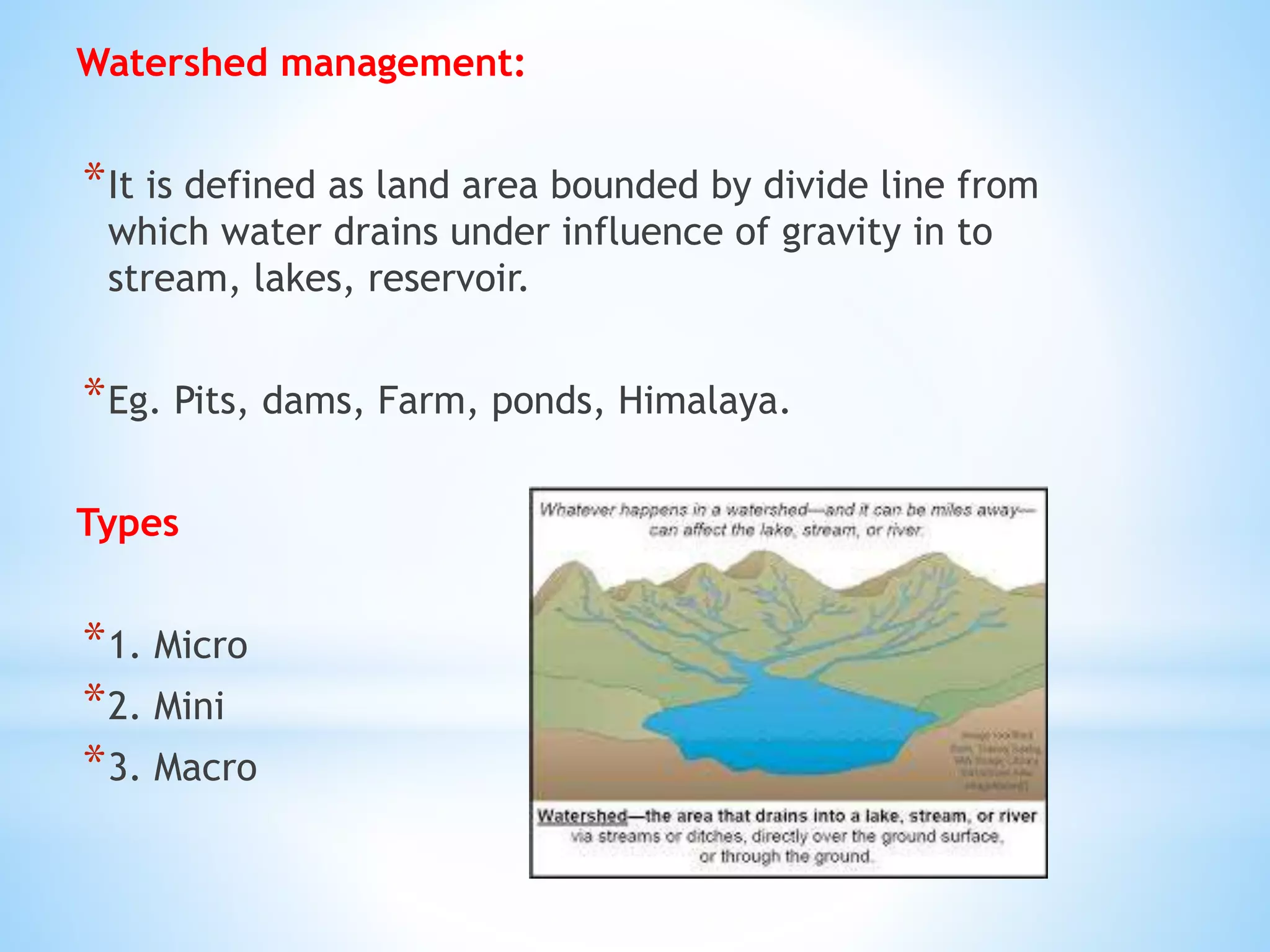 Watershed management:
*It is defined as land area bounded by divide line from
which water drains under influence of gravity in to
stream, lakes, reservoir.
*Eg. Pits, dams, Farm, ponds, Himalaya.
Types
*1. Micro
*2. Mini
*3. Macro
 