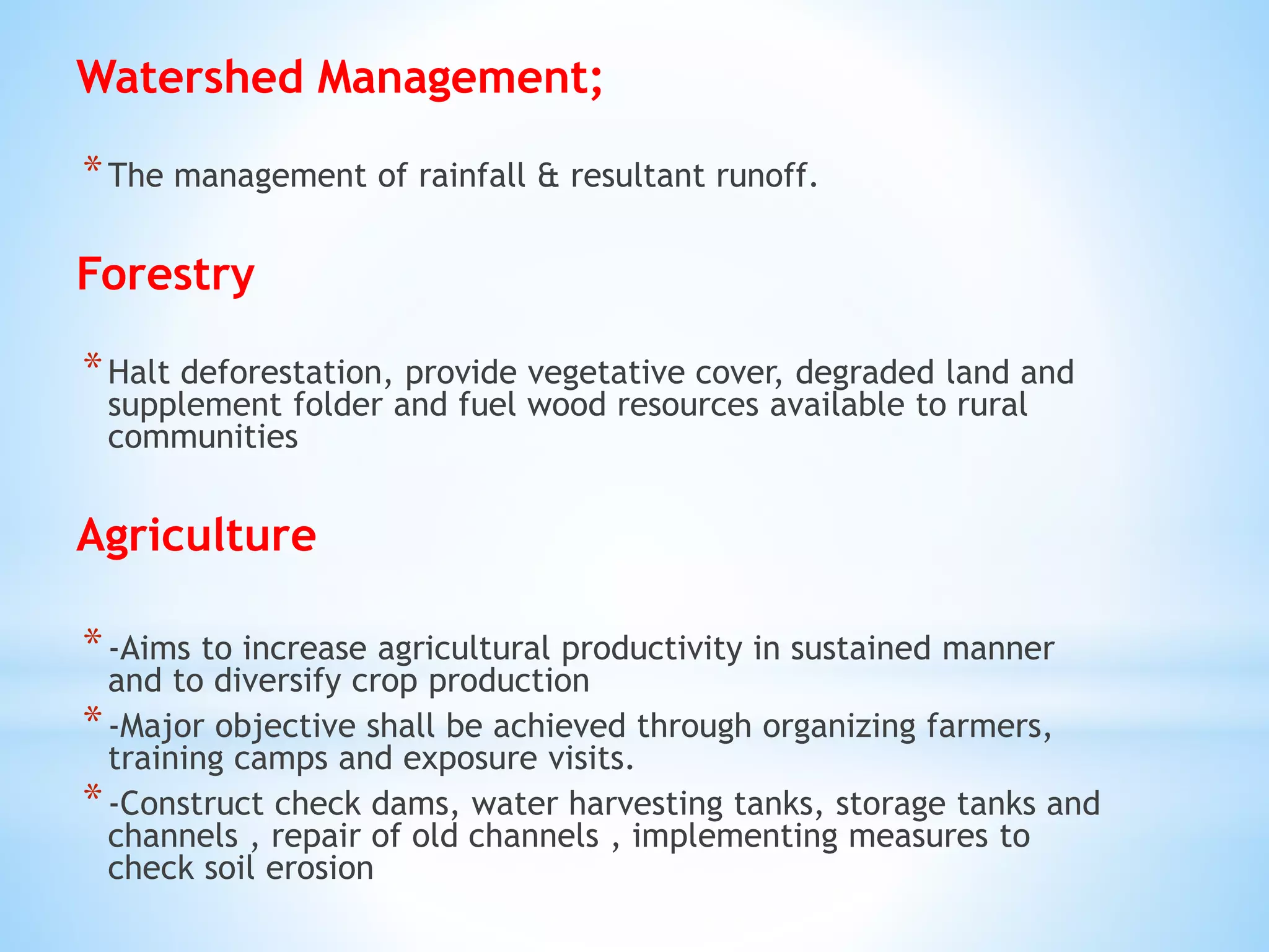 Watershed Management;
*The management of rainfall & resultant runoff.
Forestry
*Halt deforestation, provide vegetative cover, degraded land and
supplement folder and fuel wood resources available to rural
communities
Agriculture
*-Aims to increase agricultural productivity in sustained manner
and to diversify crop production
*-Major objective shall be achieved through organizing farmers,
training camps and exposure visits.
*-Construct check dams, water harvesting tanks, storage tanks and
channels , repair of old channels , implementing measures to
check soil erosion
 