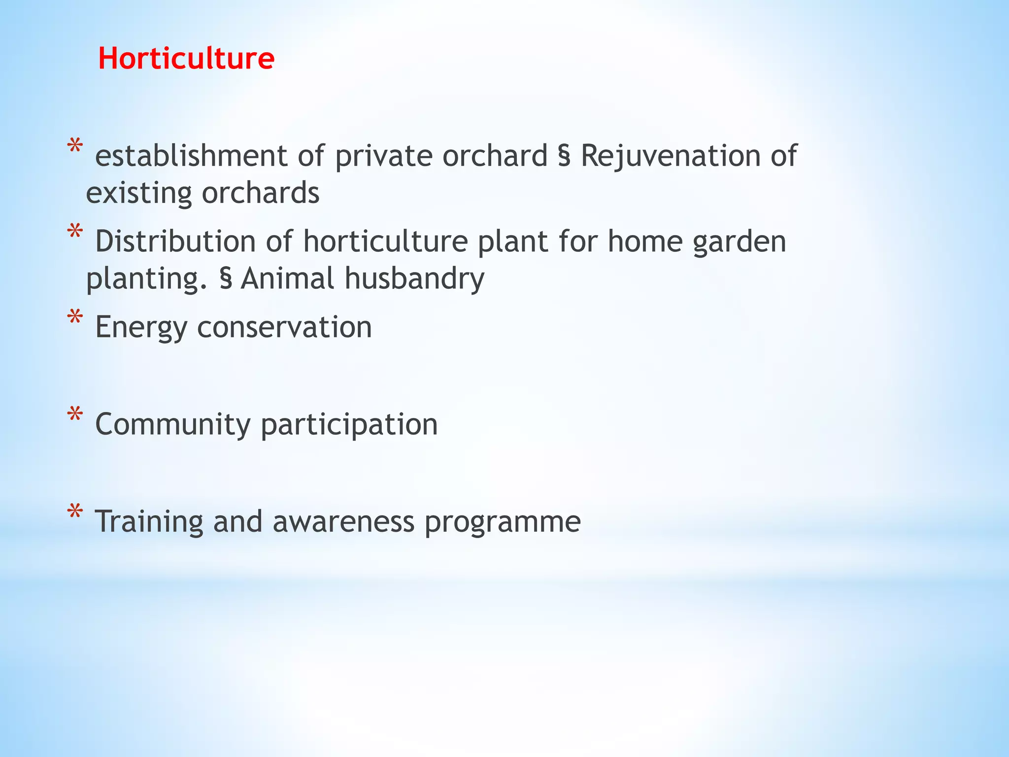 Horticulture
* establishment of private orchard § Rejuvenation of
existing orchards
* Distribution of horticulture plant for home garden
planting. § Animal husbandry
* Energy conservation
* Community participation
* Training and awareness programme
 