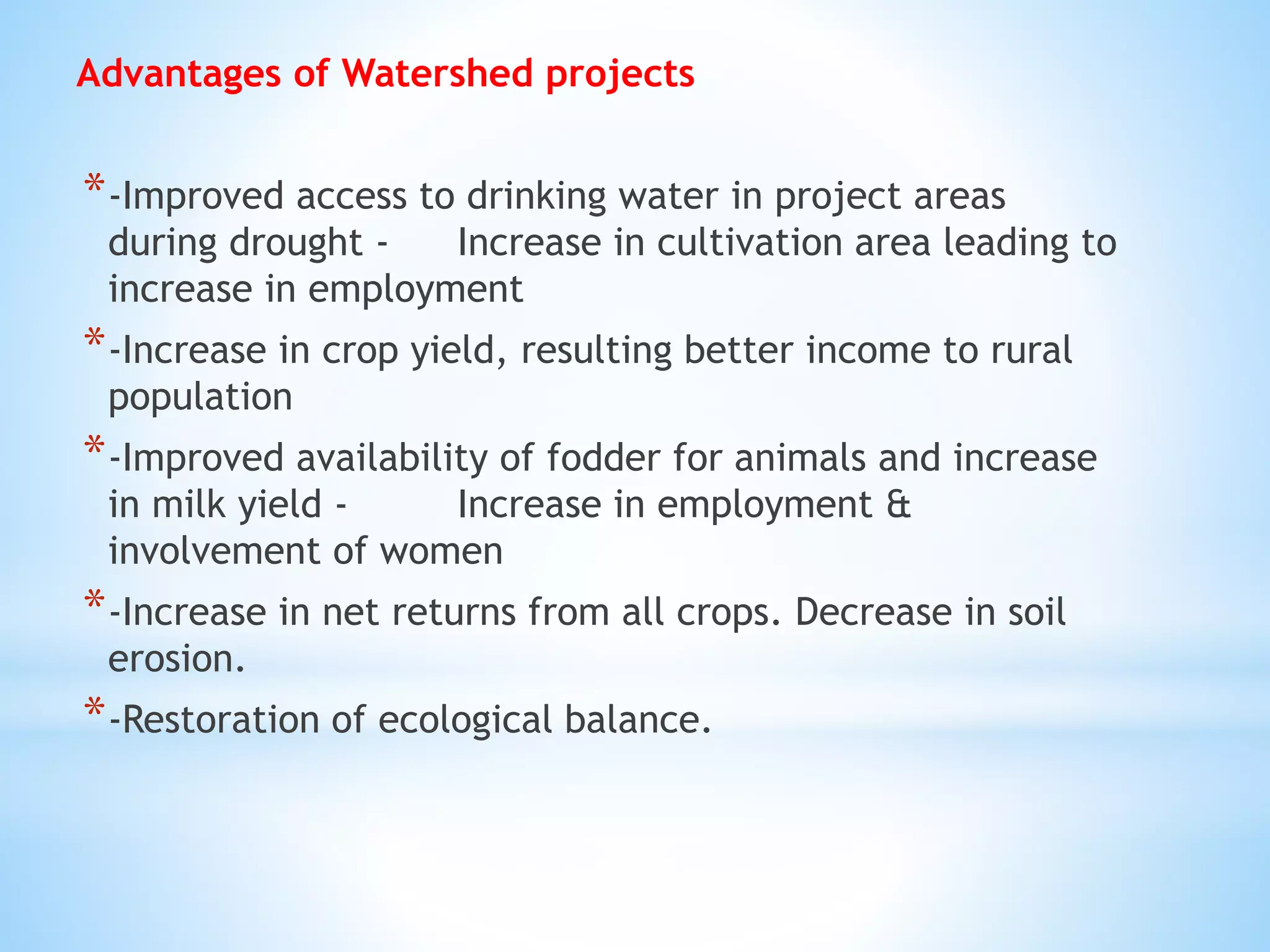 Advantages of Watershed projects
*-Improved access to drinking water in project areas
during drought - Increase in cultivation area leading to
increase in employment
*-Increase in crop yield, resulting better income to rural
population
*-Improved availability of fodder for animals and increase
in milk yield - Increase in employment &
involvement of women
*-Increase in net returns from all crops. Decrease in soil
erosion.
*-Restoration of ecological balance.
 