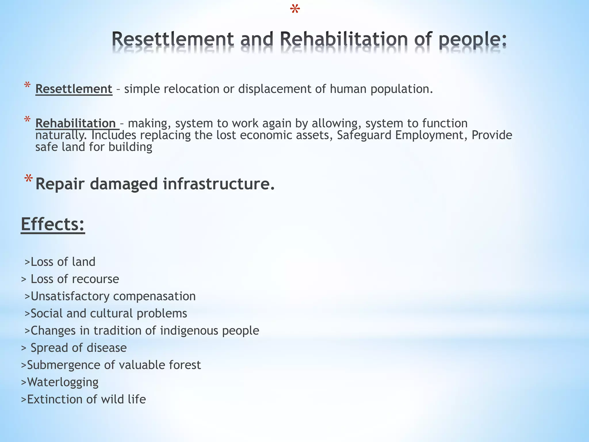 *
* Resettlement – simple relocation or displacement of human population.
* Rehabilitation – making, system to work again by allowing, system to function
naturally. Includes replacing the lost economic assets, Safeguard Employment, Provide
safe land for building
*Repair damaged infrastructure.
Effects:
>Loss of land
> Loss of recourse
>Unsatisfactory compenasation
>Social and cultural problems
>Changes in tradition of indigenous people
> Spread of disease
>Submergence of valuable forest
>Waterlogging
>Extinction of wild life
 