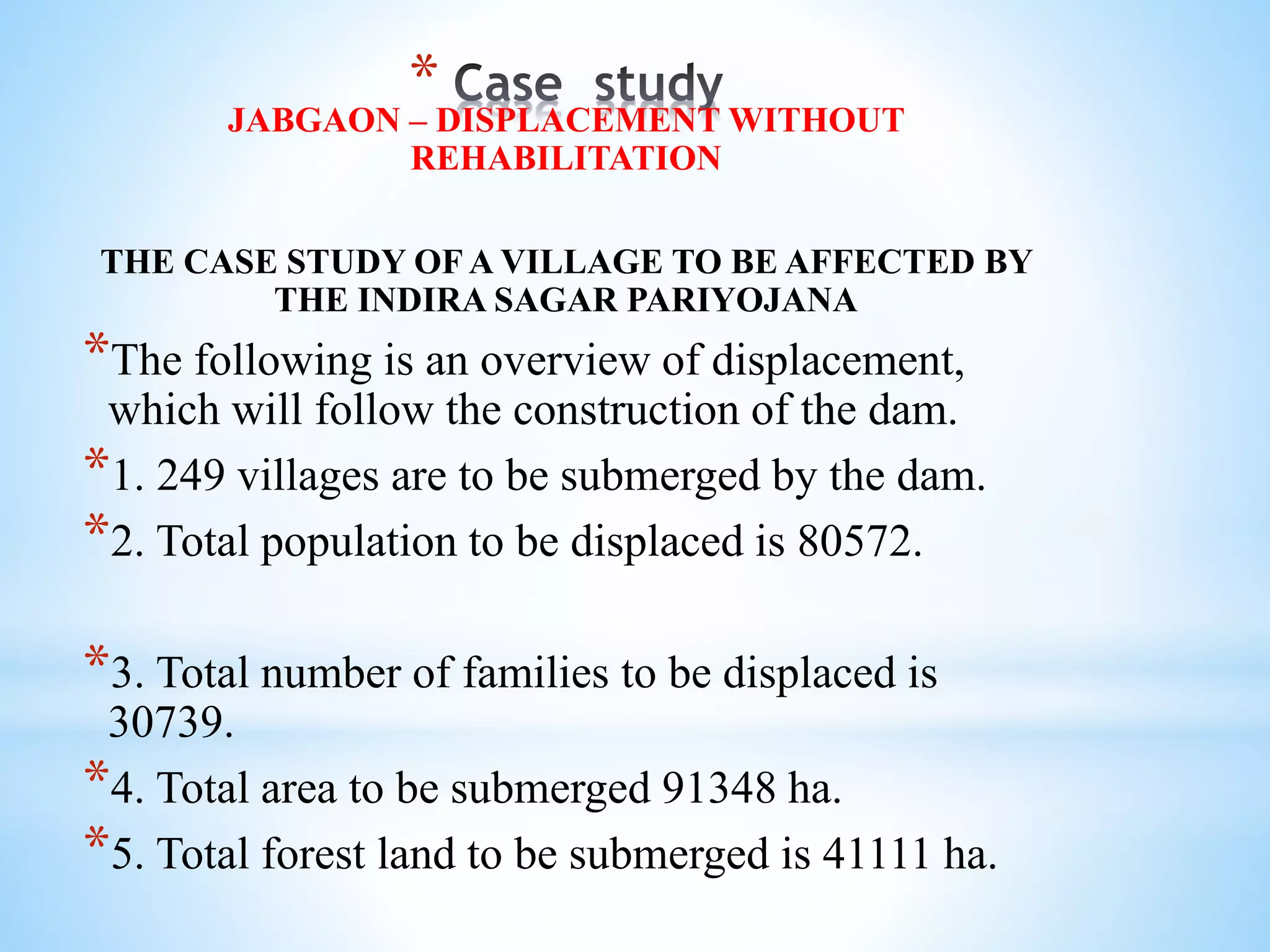*JABGAON – DISPLACEMENT WITHOUT
REHABILITATION
THE CASE STUDY OF A VILLAGE TO BE AFFECTED BY
THE INDIRA SAGAR PARIYOJANA
*The following is an overview of displacement,
which will follow the construction of the dam.
*1. 249 villages are to be submerged by the dam.
*2. Total population to be displaced is 80572.
*3. Total number of families to be displaced is
30739.
*4. Total area to be submerged 91348 ha.
*5. Total forest land to be submerged is 41111 ha.
 