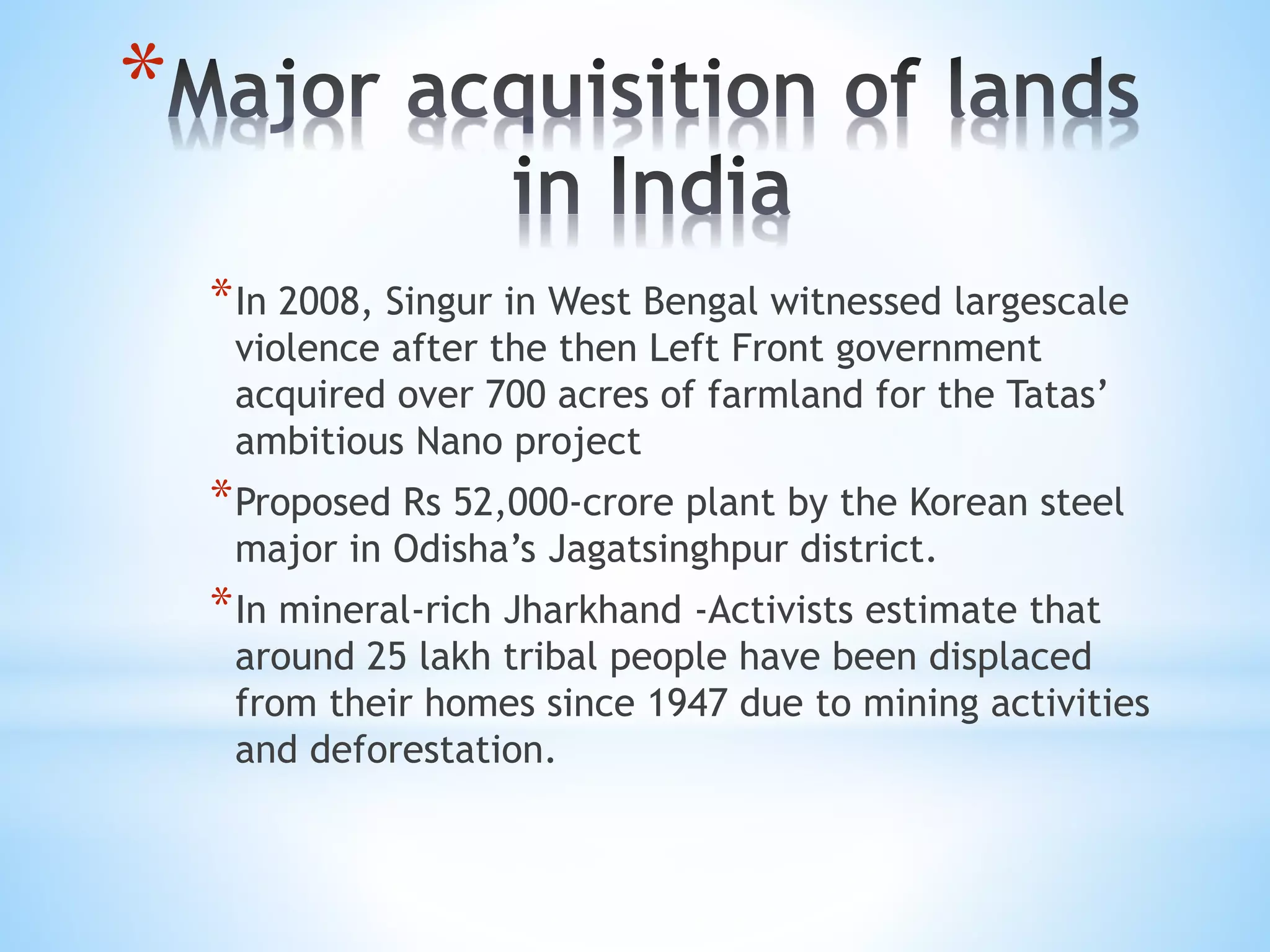 *
*In 2008, Singur in West Bengal witnessed largescale
violence after the then Left Front government
acquired over 700 acres of farmland for the Tatas’
ambitious Nano project
*Proposed Rs 52,000-crore plant by the Korean steel
major in Odisha’s Jagatsinghpur district.
*In mineral-rich Jharkhand -Activists estimate that
around 25 lakh tribal people have been displaced
from their homes since 1947 due to mining activities
and deforestation.
 