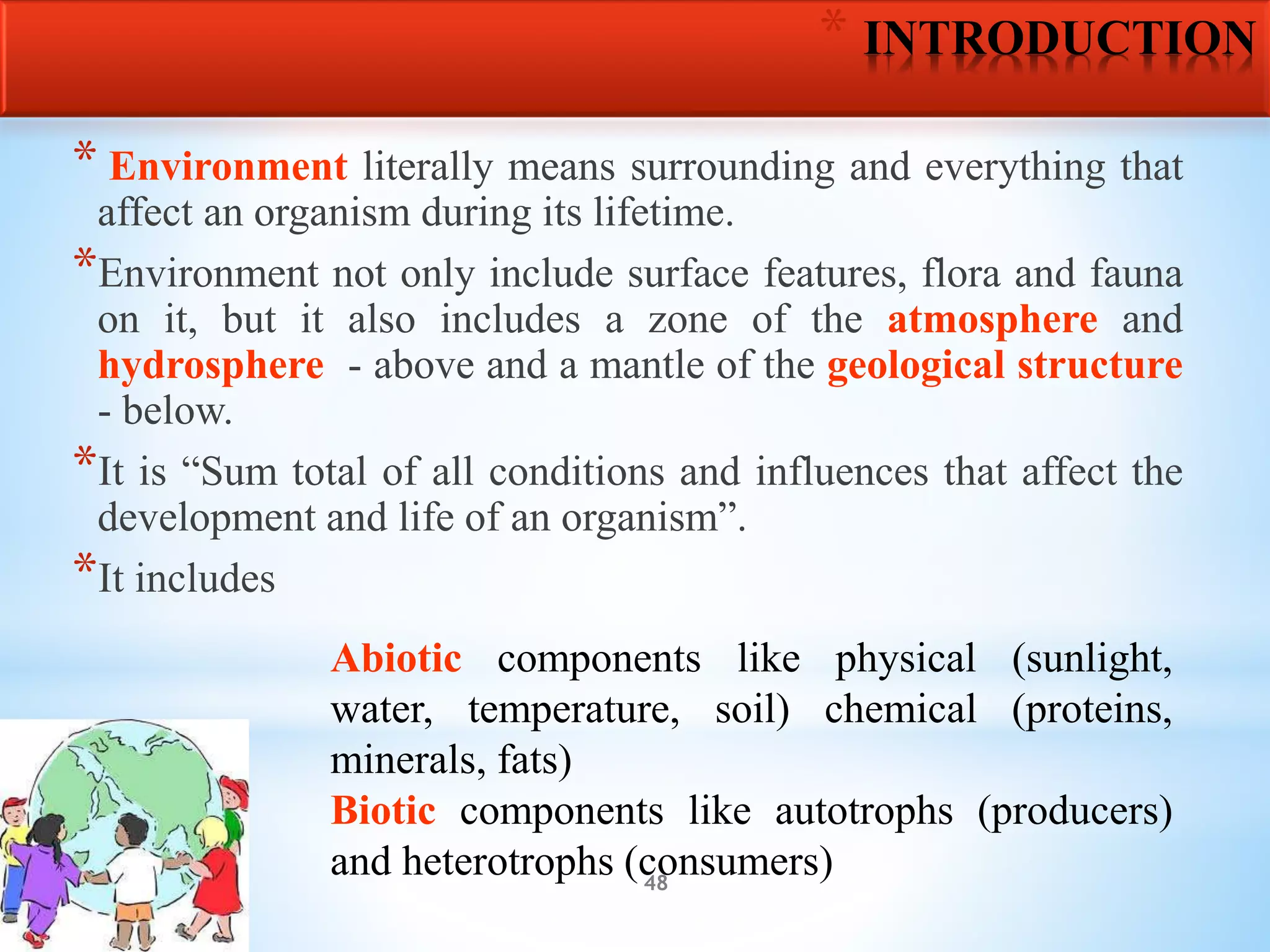 48
* INTRODUCTION
* Environment literally means surrounding and everything that
affect an organism during its lifetime.
*Environment not only include surface features, flora and fauna
on it, but it also includes a zone of the atmosphere and
hydrosphere - above and a mantle of the geological structure
- below.
*It is “Sum total of all conditions and influences that affect the
development and life of an organism”.
*It includes
Abiotic components like physical (sunlight,
water, temperature, soil) chemical (proteins,
minerals, fats)
Biotic components like autotrophs (producers)
and heterotrophs (consumers)
 