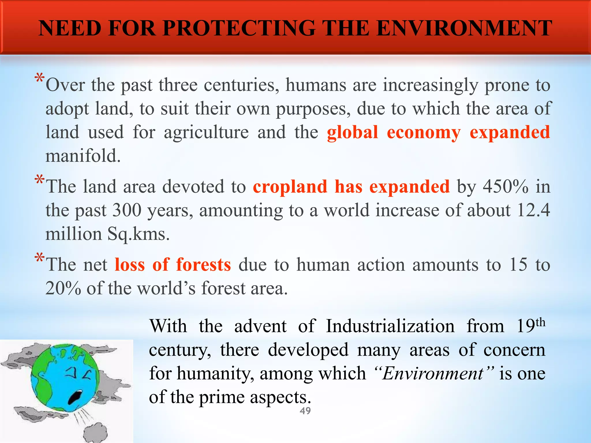 49
*Over the past three centuries, humans are increasingly prone to
adopt land, to suit their own purposes, due to which the area of
land used for agriculture and the global economy expanded
manifold.
*The land area devoted to cropland has expanded by 450% in
the past 300 years, amounting to a world increase of about 12.4
million Sq.kms.
*The net loss of forests due to human action amounts to 15 to
20% of the world’s forest area.
NEED FOR PROTECTING THE ENVIRONMENT
With the advent of Industrialization from 19th
century, there developed many areas of concern
for humanity, among which “Environment” is one
of the prime aspects.
 