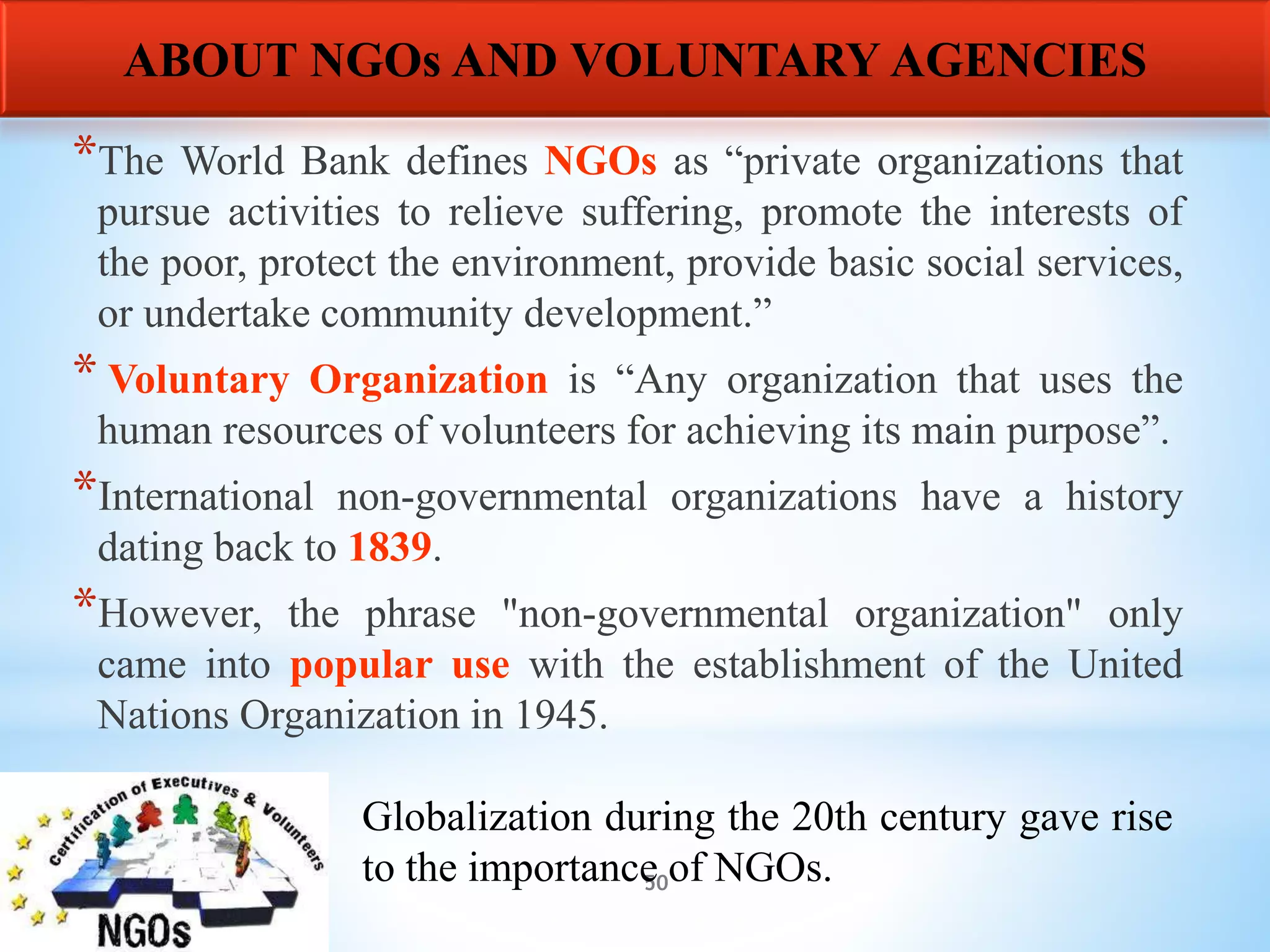 50
*The World Bank defines NGOs as “private organizations that
pursue activities to relieve suffering, promote the interests of
the poor, protect the environment, provide basic social services,
or undertake community development.”
* Voluntary Organization is “Any organization that uses the
human resources of volunteers for achieving its main purpose”.
*International non-governmental organizations have a history
dating back to 1839.
*However, the phrase "non-governmental organization" only
came into popular use with the establishment of the United
Nations Organization in 1945.
ABOUT NGOs AND VOLUNTARY AGENCIES
Globalization during the 20th century gave rise
to the importance of NGOs.
 