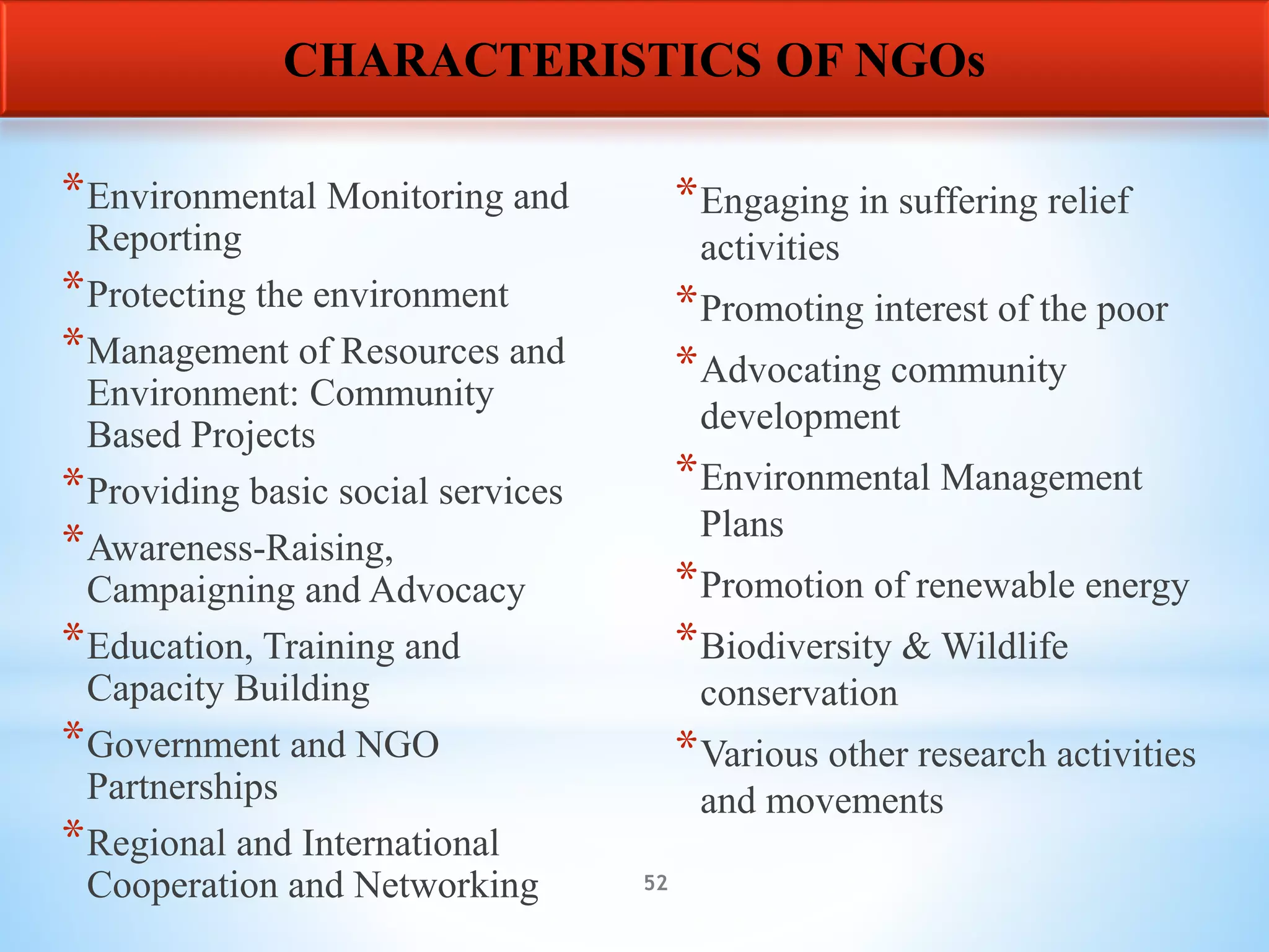 52
*Environmental Monitoring and
Reporting
*Protecting the environment
*Management of Resources and
Environment: Community
Based Projects
*Providing basic social services
*Awareness-Raising,
Campaigning and Advocacy
*Education, Training and
Capacity Building
*Government and NGO
Partnerships
*Regional and International
Cooperation and Networking
*Engaging in suffering relief
activities
*Promoting interest of the poor
*Advocating community
development
*Environmental Management
Plans
*Promotion of renewable energy
*Biodiversity & Wildlife
conservation
*Various other research activities
and movements
CHARACTERISTICS OF NGOs
 