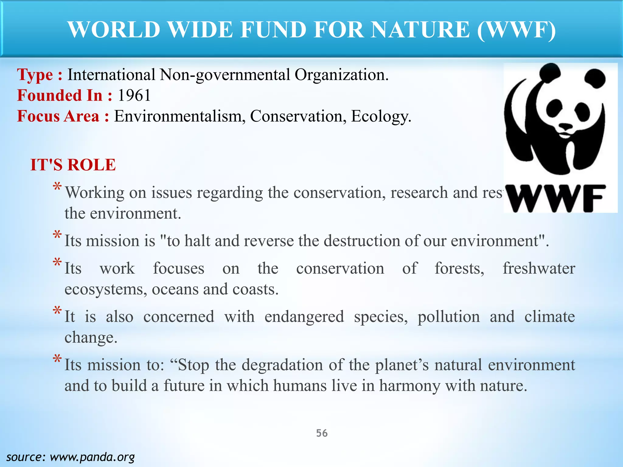56
IT'S ROLE
*Working on issues regarding the conservation, research and restoration of
the environment.
*Its mission is "to halt and reverse the destruction of our environment".
*Its work focuses on the conservation of forests, freshwater
ecosystems, oceans and coasts.
*It is also concerned with endangered species, pollution and climate
change.
*Its mission to: “Stop the degradation of the planet’s natural environment
and to build a future in which humans live in harmony with nature.
source: www.panda.org
WORLD WIDE FUND FOR NATURE (WWF)
Type : International Non-governmental Organization.
Founded In : 1961
Focus Area : Environmentalism, Conservation, Ecology.
 