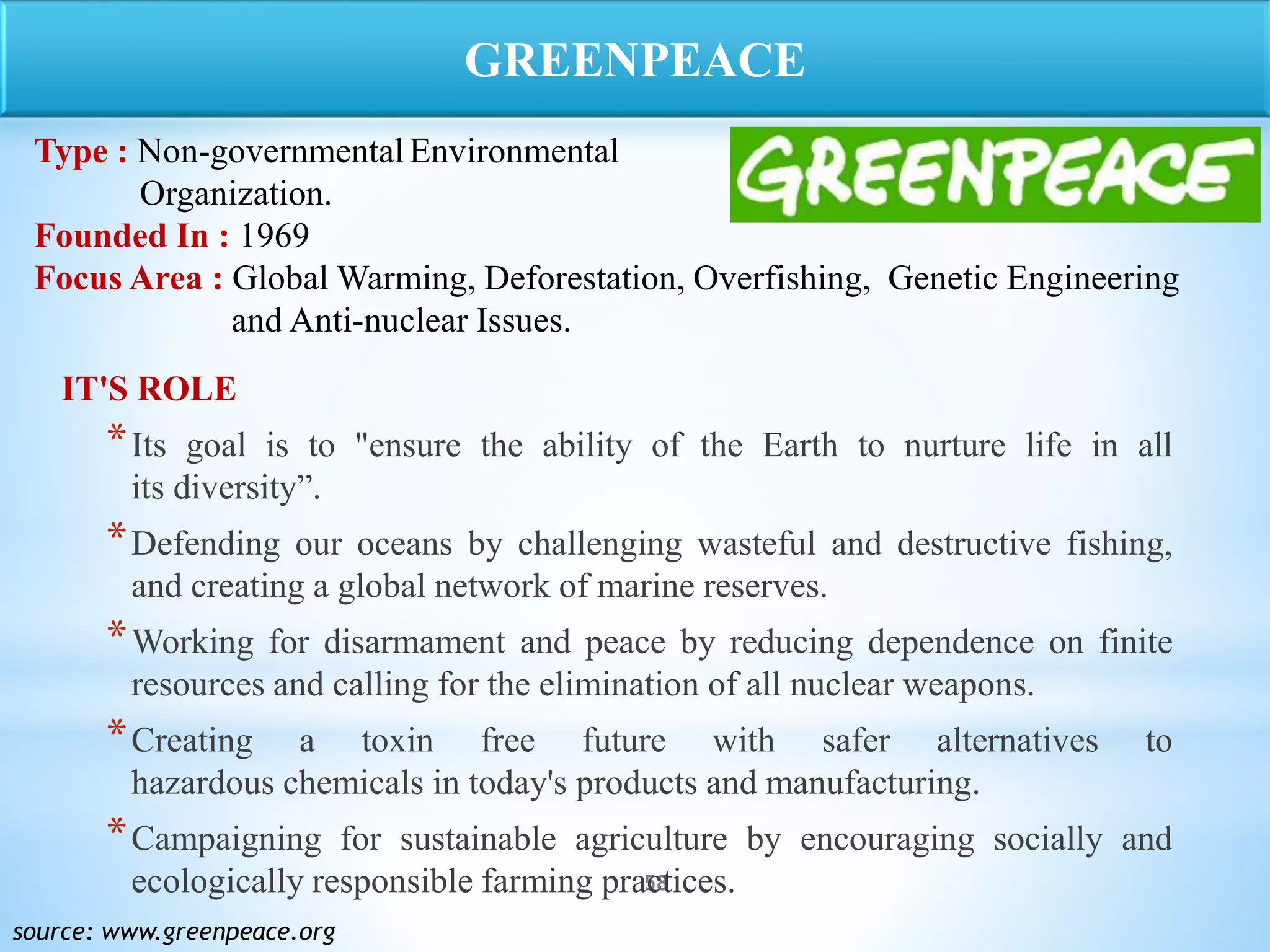 58
IT'S ROLE
*Its goal is to "ensure the ability of the Earth to nurture life in all
its diversity”.
*Defending our oceans by challenging wasteful and destructive fishing,
and creating a global network of marine reserves.
*Working for disarmament and peace by reducing dependence on finite
resources and calling for the elimination of all nuclear weapons.
*Creating a toxin free future with safer alternatives to
hazardous chemicals in today's products and manufacturing.
*Campaigning for sustainable agriculture by encouraging socially and
ecologically responsible farming practices.
source: www.greenpeace.org
GREENPEACE
Type : Non-governmentalEnvironmental
Organization.
Founded In : 1969
Focus Area : Global Warming, Deforestation, Overfishing, Genetic Engineering
and Anti-nuclear Issues.
 