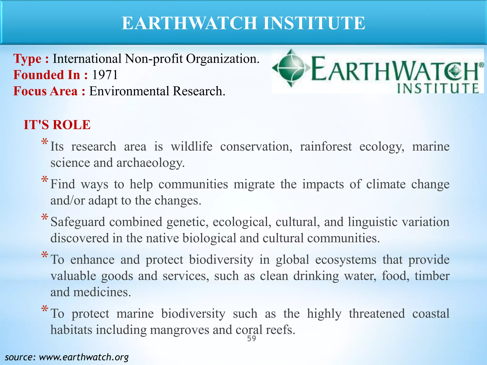 59
IT'S ROLE
*Its research area is wildlife conservation, rainforest ecology, marine
science and archaeology.
*Find ways to help communities migrate the impacts of climate change
and/or adapt to the changes.
*Safeguard combined genetic, ecological, cultural, and linguistic variation
discovered in the native biological and cultural communities.
*To enhance and protect biodiversity in global ecosystems that provide
valuable goods and services, such as clean drinking water, food, timber
and medicines.
*To protect marine biodiversity such as the highly threatened coastal
habitats including mangroves and coral reefs.
source: www.earthwatch.org
EARTHWATCH INSTITUTE
Type : International Non-profit Organization.
Founded In : 1971
Focus Area : Environmental Research.
 