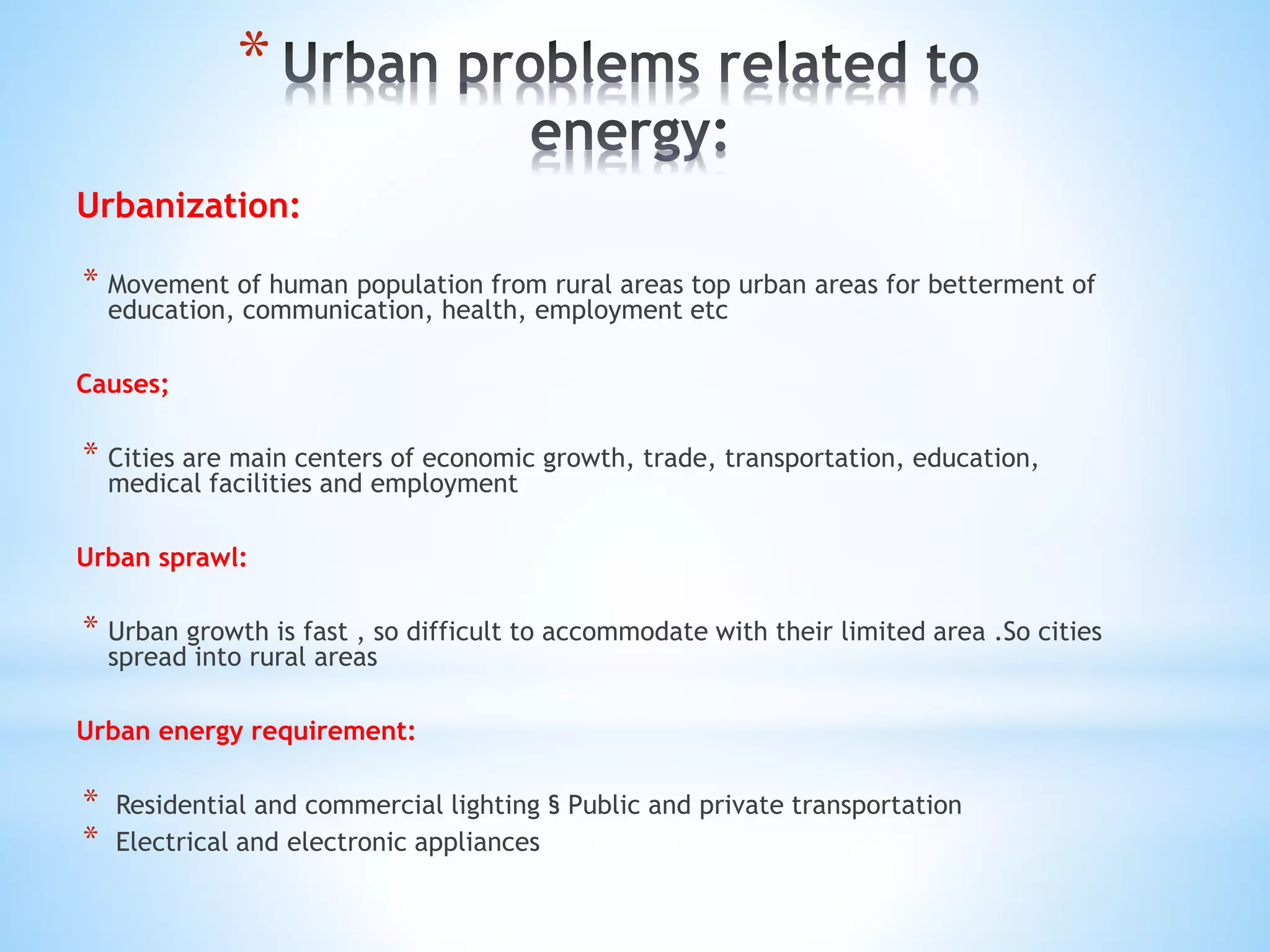 *
Urbanization:
* Movement of human population from rural areas top urban areas for betterment of
education, communication, health, employment etc
Causes;
* Cities are main centers of economic growth, trade, transportation, education,
medical facilities and employment
Urban sprawl:
* Urban growth is fast , so difficult to accommodate with their limited area .So cities
spread into rural areas
Urban energy requirement:
* Residential and commercial lighting § Public and private transportation
* Electrical and electronic appliances
 