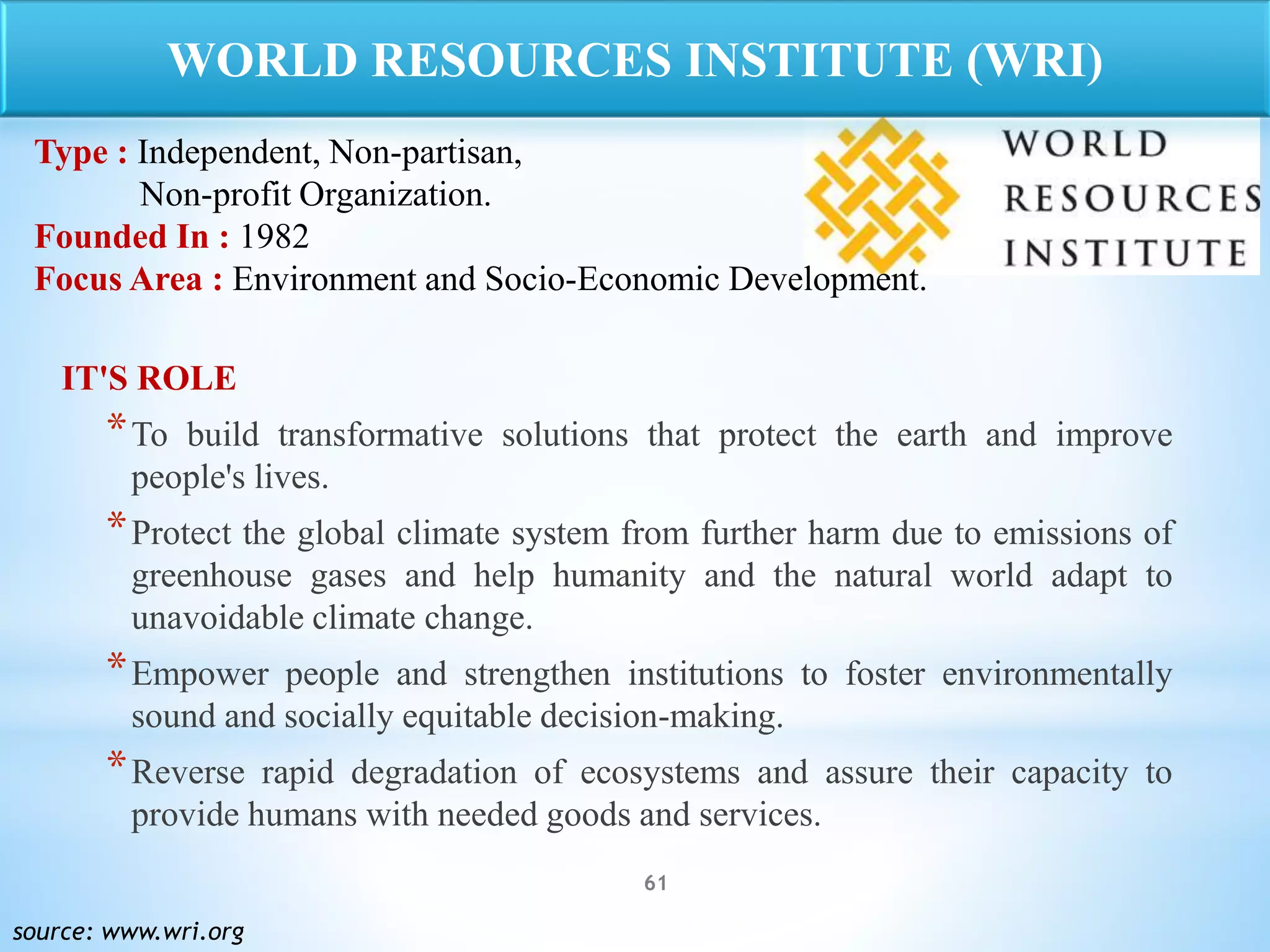 61
IT'S ROLE
*To build transformative solutions that protect the earth and improve
people's lives.
*Protect the global climate system from further harm due to emissions of
greenhouse gases and help humanity and the natural world adapt to
unavoidable climate change.
*Empower people and strengthen institutions to foster environmentally
sound and socially equitable decision-making.
*Reverse rapid degradation of ecosystems and assure their capacity to
provide humans with needed goods and services.
source: www.wri.org
WORLD RESOURCES INSTITUTE (WRI)
Type : Independent, Non-partisan,
Non-profit Organization.
Founded In : 1982
Focus Area : Environment and Socio-Economic Development.
 
