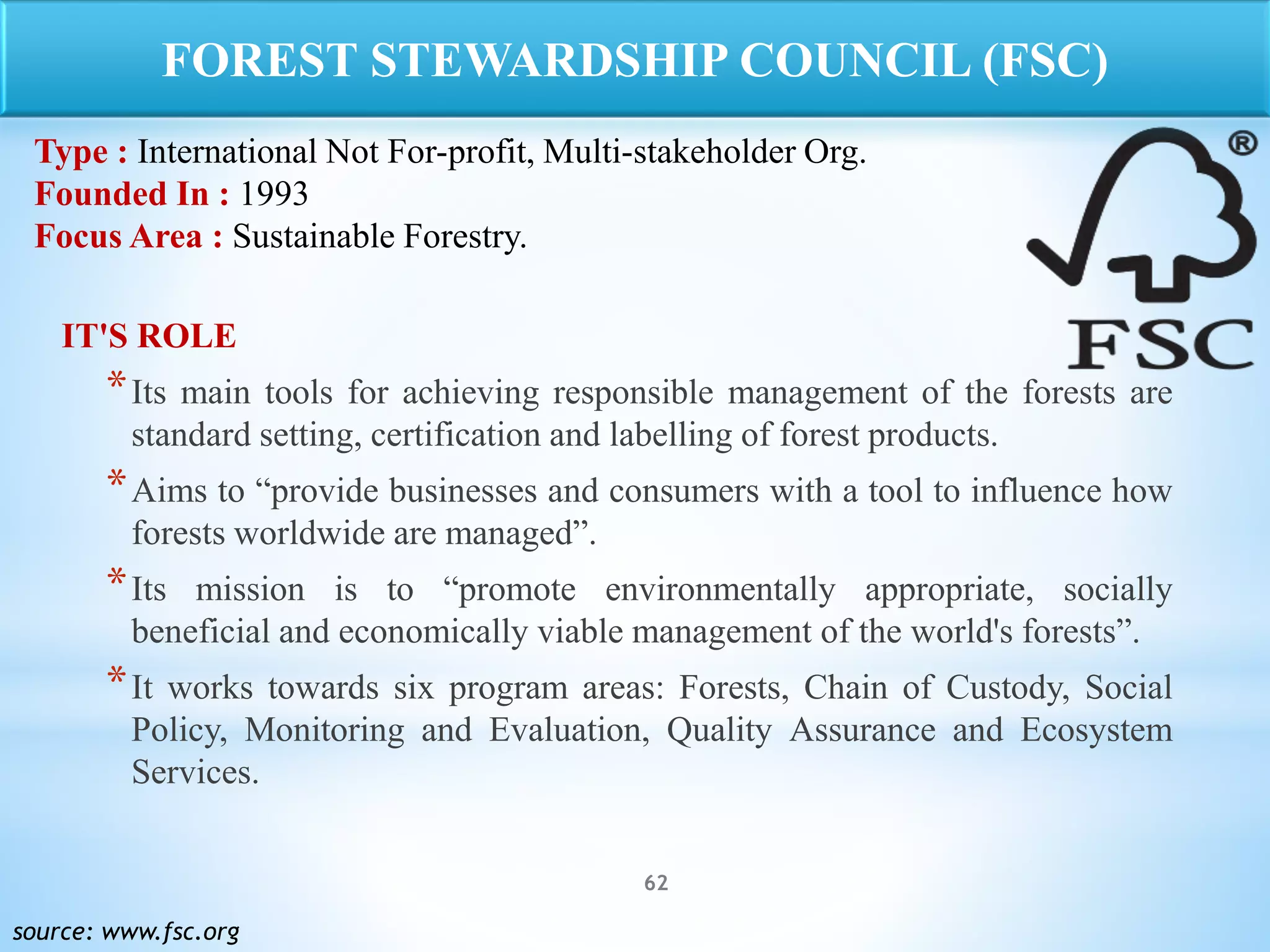 62
IT'S ROLE
*Its main tools for achieving responsible management of the forests are
standard setting, certification and labelling of forest products.
*Aims to “provide businesses and consumers with a tool to influence how
forests worldwide are managed”.
*Its mission is to “promote environmentally appropriate, socially
beneficial and economically viable management of the world's forests”.
*It works towards six program areas: Forests, Chain of Custody, Social
Policy, Monitoring and Evaluation, Quality Assurance and Ecosystem
Services.
source: www.fsc.org
FOREST STEWARDSHIP COUNCIL (FSC)
Type : International Not For-profit, Multi-stakeholder Org.
Founded In : 1993
Focus Area : Sustainable Forestry.
 