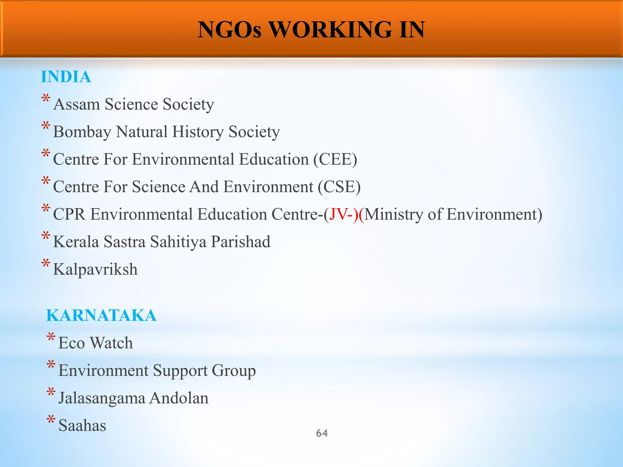 64
INDIA
*Assam Science Society
*Bombay Natural History Society
*Centre For Environmental Education (CEE)
*Centre For Science And Environment (CSE)
*CPR Environmental Education Centre-(JV-)(Ministry of Environment)
*Kerala Sastra Sahitiya Parishad
*Kalpavriksh
KARNATAKA
*Eco Watch
*Environment Support Group
*Jalasangama Andolan
*Saahas
NGOs WORKING IN
 