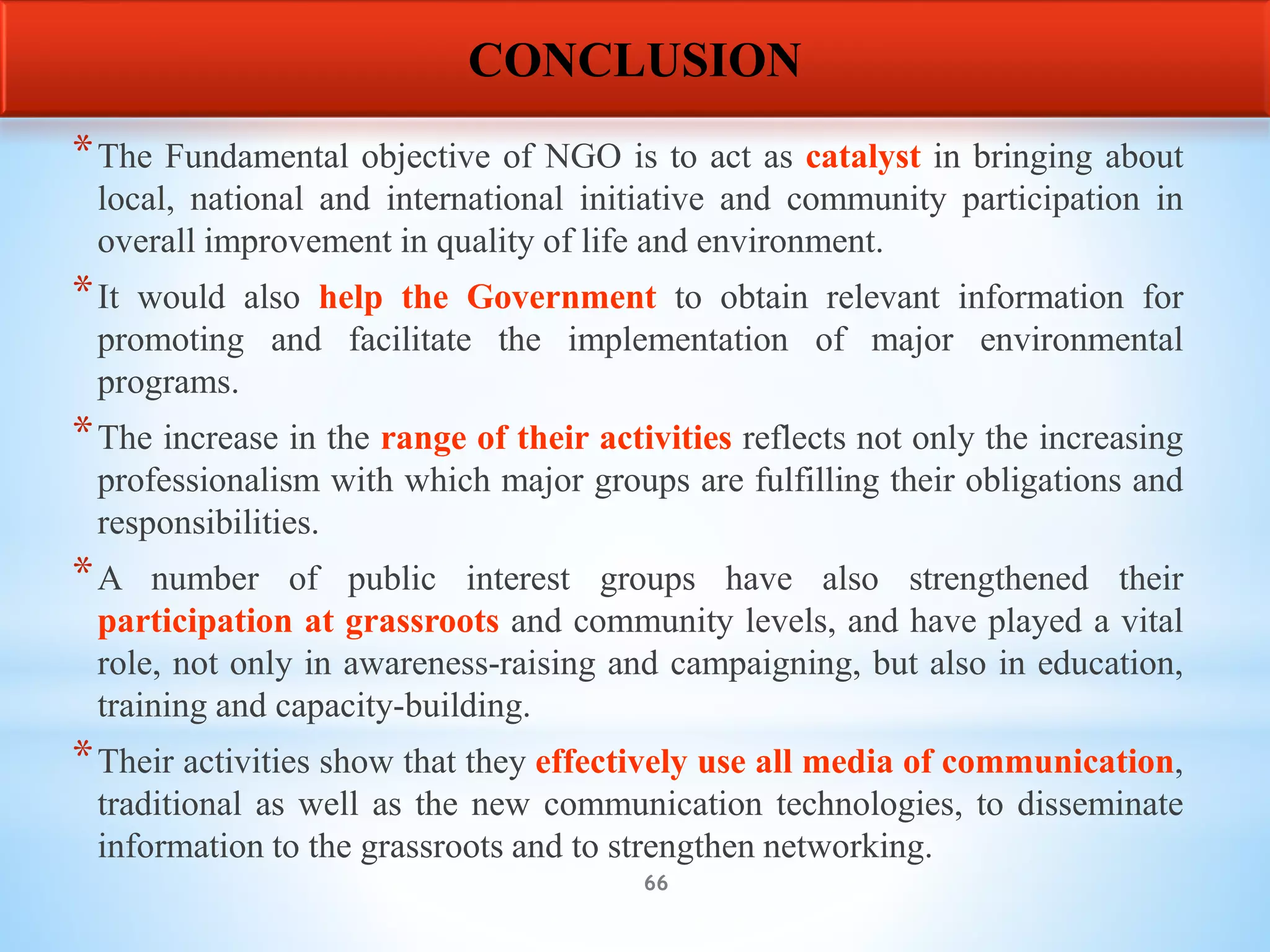 66
*The Fundamental objective of NGO is to act as catalyst in bringing about
local, national and international initiative and community participation in
overall improvement in quality of life and environment.
*It would also help the Government to obtain relevant information for
promoting and facilitate the implementation of major environmental
programs.
*The increase in the range of their activities reflects not only the increasing
professionalism with which major groups are fulfilling their obligations and
responsibilities.
*A number of public interest groups have also strengthened their
participation at grassroots and community levels, and have played a vital
role, not only in awareness-raising and campaigning, but also in education,
training and capacity-building.
*Their activities show that they effectively use all media of communication,
traditional as well as the new communication technologies, to disseminate
information to the grassroots and to strengthen networking.
CONCLUSION
 