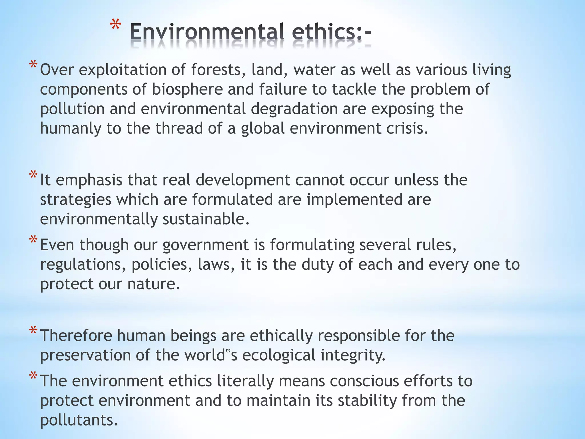*
*Over exploitation of forests, land, water as well as various living
components of biosphere and failure to tackle the problem of
pollution and environmental degradation are exposing the
humanly to the thread of a global environment crisis.
*It emphasis that real development cannot occur unless the
strategies which are formulated are implemented are
environmentally sustainable.
*Even though our government is formulating several rules,
regulations, policies, laws, it is the duty of each and every one to
protect our nature.
*Therefore human beings are ethically responsible for the
preservation of the world‟s ecological integrity.
*The environment ethics literally means conscious efforts to
protect environment and to maintain its stability from the
pollutants.
 