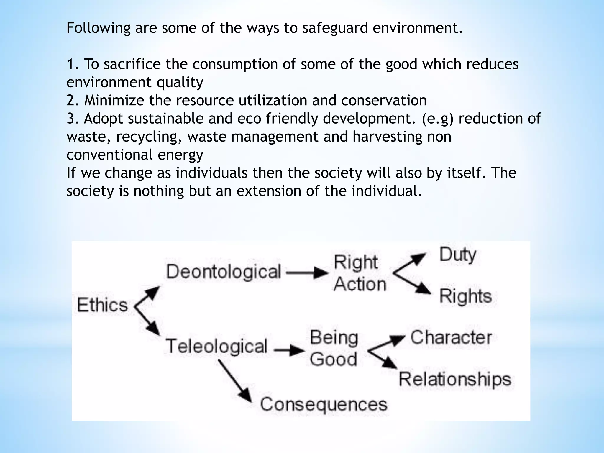 Following are some of the ways to safeguard environment.
1. To sacrifice the consumption of some of the good which reduces
environment quality
2. Minimize the resource utilization and conservation
3. Adopt sustainable and eco friendly development. (e.g) reduction of
waste, recycling, waste management and harvesting non
conventional energy
If we change as individuals then the society will also by itself. The
society is nothing but an extension of the individual.
 