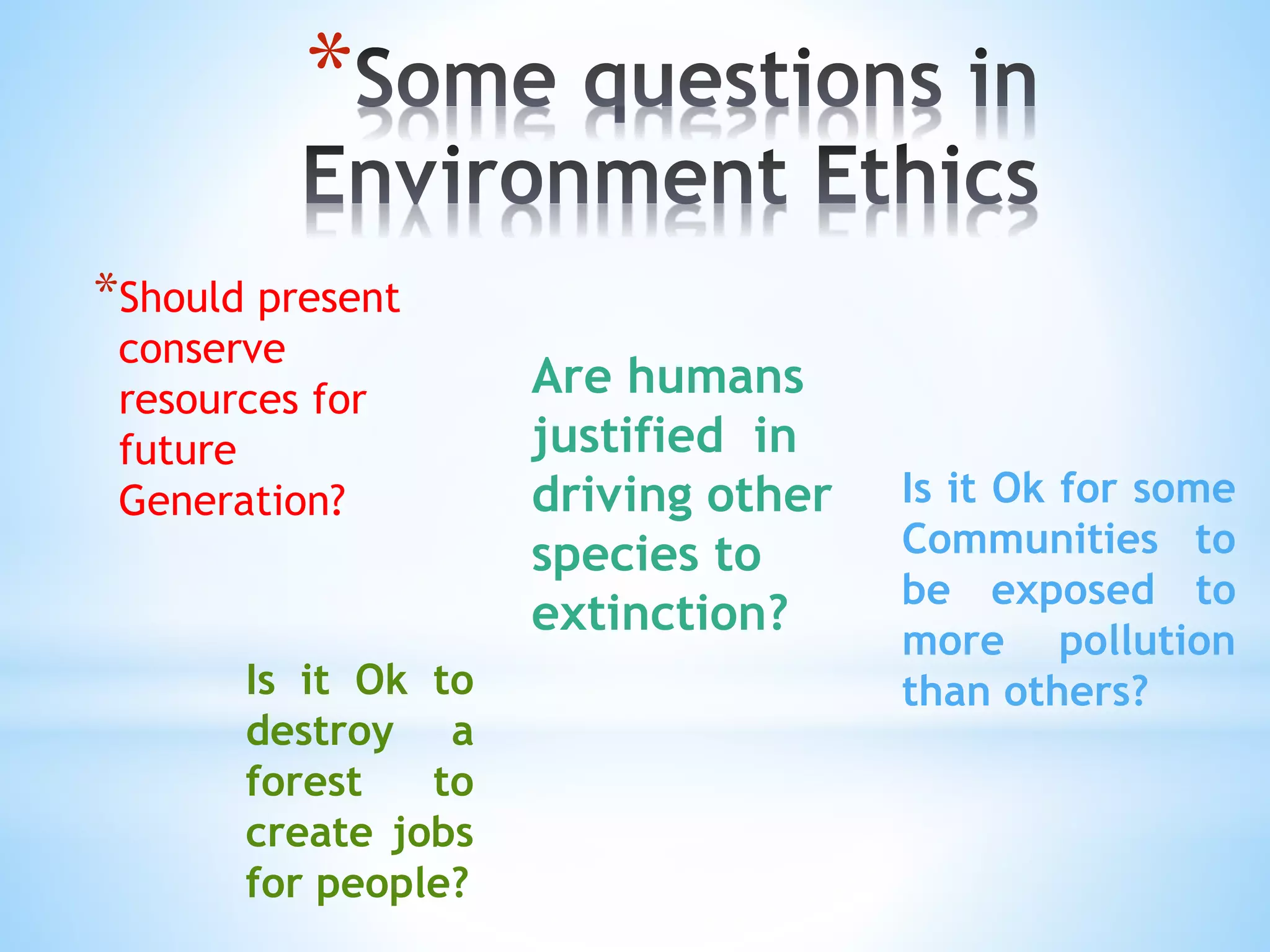 *
*Should present
conserve
resources for
future
Generation?
Are humans
justified in
driving other
species to
extinction?
Is it Ok to
destroy a
forest to
create jobs
for people?
Is it Ok for some
Communities to
be exposed to
more pollution
than others?
 
