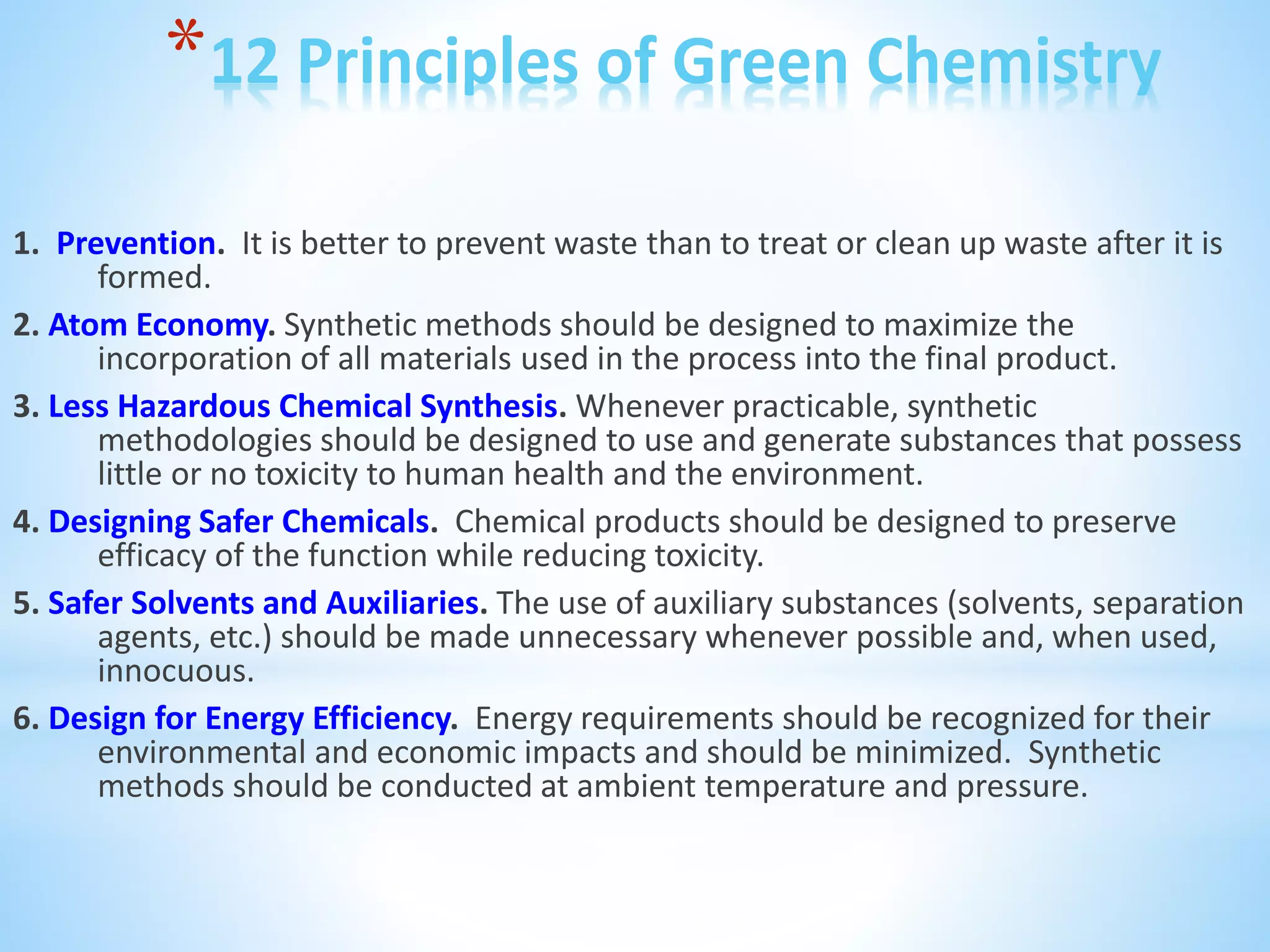 *12 Principles of Green Chemistry
1. Prevention. It is better to prevent waste than to treat or clean up waste after it is
formed.
2. Atom Economy. Synthetic methods should be designed to maximize the
incorporation of all materials used in the process into the final product.
3. Less Hazardous Chemical Synthesis. Whenever practicable, synthetic
methodologies should be designed to use and generate substances that possess
little or no toxicity to human health and the environment.
4. Designing Safer Chemicals. Chemical products should be designed to preserve
efficacy of the function while reducing toxicity.
5. Safer Solvents and Auxiliaries. The use of auxiliary substances (solvents, separation
agents, etc.) should be made unnecessary whenever possible and, when used,
innocuous.
6. Design for Energy Efficiency. Energy requirements should be recognized for their
environmental and economic impacts and should be minimized. Synthetic
methods should be conducted at ambient temperature and pressure.
 