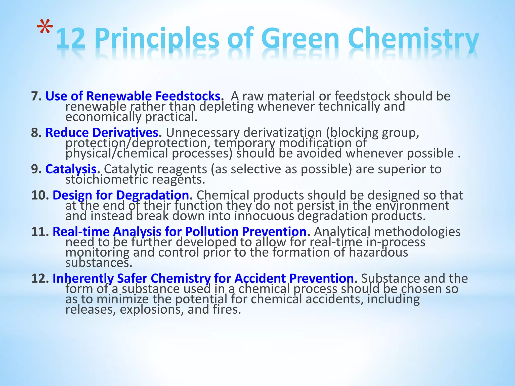 *12 Principles of Green Chemistry
7. Use of Renewable Feedstocks. A raw material or feedstock should be
renewable rather than depleting whenever technically and
economically practical.
8. Reduce Derivatives. Unnecessary derivatization (blocking group,
protection/deprotection, temporary modification of
physical/chemical processes) should be avoided whenever possible .
9. Catalysis. Catalytic reagents (as selective as possible) are superior to
stoichiometric reagents.
10. Design for Degradation. Chemical products should be designed so that
at the end of their function they do not persist in the environment
and instead break down into innocuous degradation products.
11. Real-time Analysis for Pollution Prevention. Analytical methodologies
need to be further developed to allow for real-time in-process
monitoring and control prior to the formation of hazardous
substances.
12. Inherently Safer Chemistry for Accident Prevention. Substance and the
form of a substance used in a chemical process should be chosen so
as to minimize the potential for chemical accidents, including
releases, explosions, and fires.
 