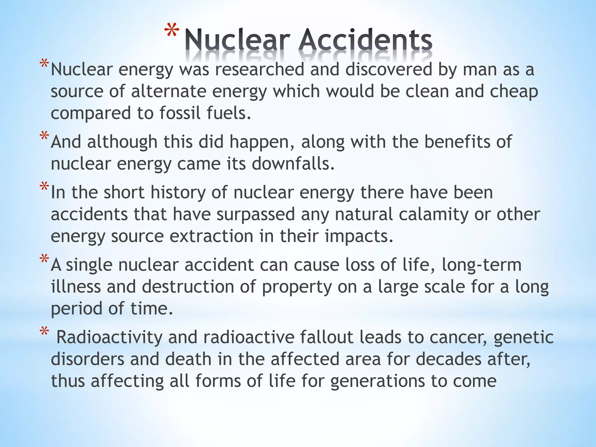 *
*Nuclear energy was researched and discovered by man as a
source of alternate energy which would be clean and cheap
compared to fossil fuels.
*And although this did happen, along with the benefits of
nuclear energy came its downfalls.
*In the short history of nuclear energy there have been
accidents that have surpassed any natural calamity or other
energy source extraction in their impacts.
*A single nuclear accident can cause loss of life, long-term
illness and destruction of property on a large scale for a long
period of time.
* Radioactivity and radioactive fallout leads to cancer, genetic
disorders and death in the affected area for decades after,
thus affecting all forms of life for generations to come
 