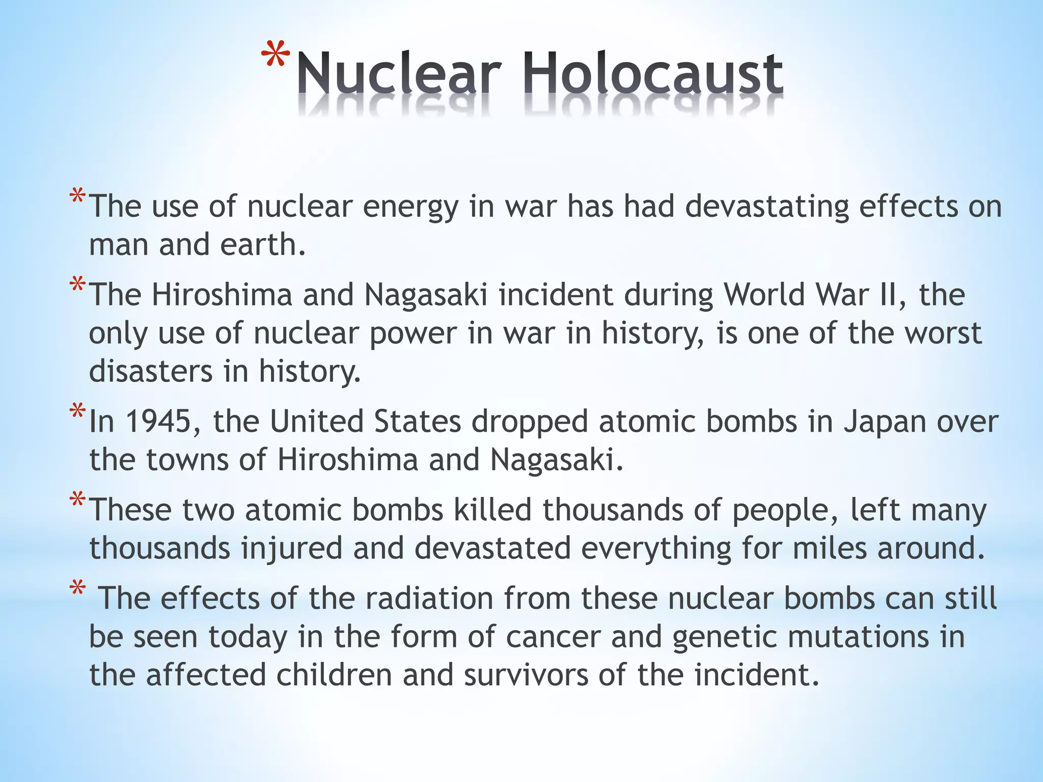 *
*The use of nuclear energy in war has had devastating effects on
man and earth.
*The Hiroshima and Nagasaki incident during World War II, the
only use of nuclear power in war in history, is one of the worst
disasters in history.
*In 1945, the United States dropped atomic bombs in Japan over
the towns of Hiroshima and Nagasaki.
*These two atomic bombs killed thousands of people, left many
thousands injured and devastated everything for miles around.
* The effects of the radiation from these nuclear bombs can still
be seen today in the form of cancer and genetic mutations in
the affected children and survivors of the incident.
 