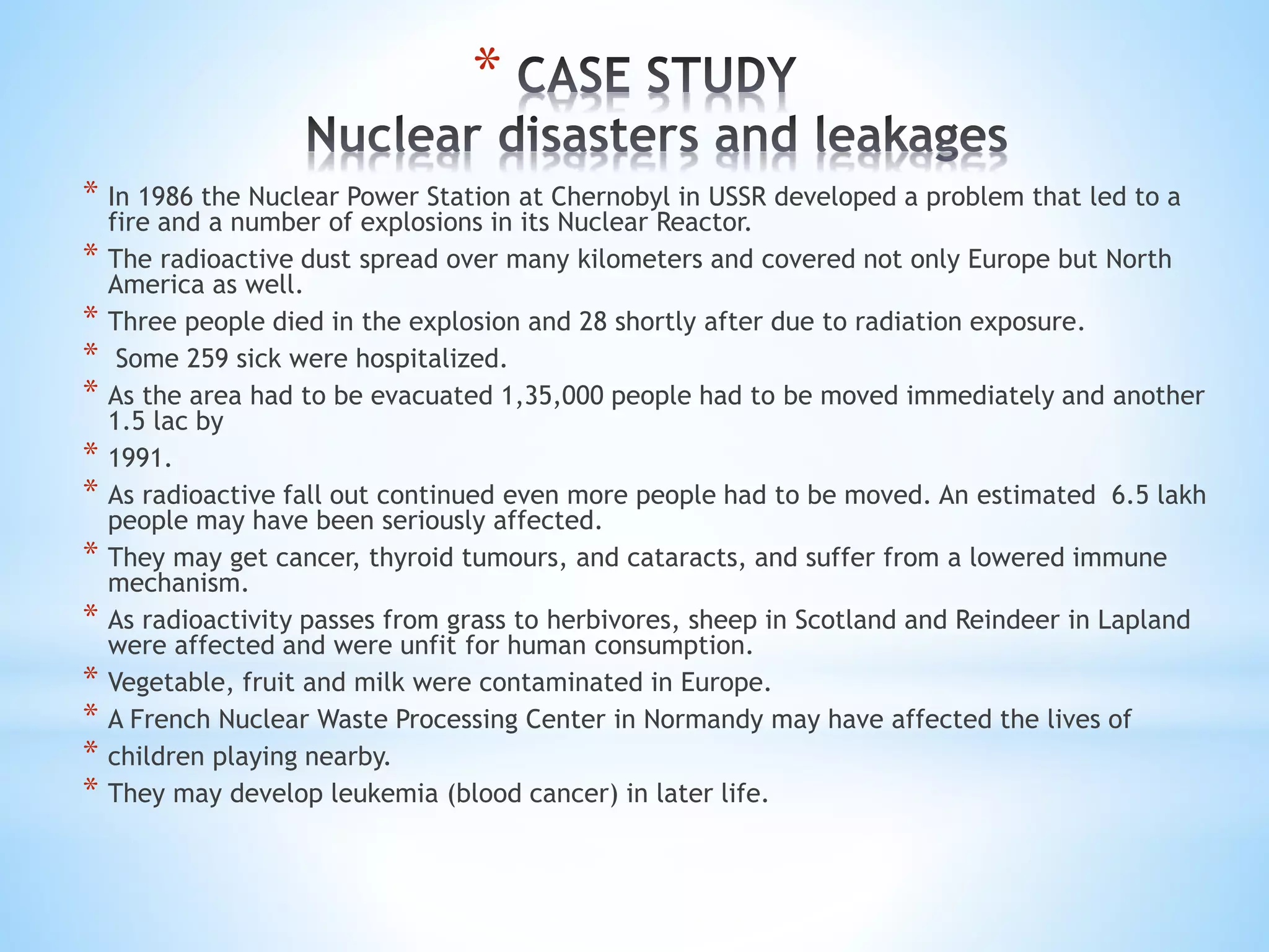*
* In 1986 the Nuclear Power Station at Chernobyl in USSR developed a problem that led to a
fire and a number of explosions in its Nuclear Reactor.
* The radioactive dust spread over many kilometers and covered not only Europe but North
America as well.
* Three people died in the explosion and 28 shortly after due to radiation exposure.
* Some 259 sick were hospitalized.
* As the area had to be evacuated 1,35,000 people had to be moved immediately and another
1.5 lac by
* 1991.
* As radioactive fall out continued even more people had to be moved. An estimated 6.5 lakh
people may have been seriously affected.
* They may get cancer, thyroid tumours, and cataracts, and suffer from a lowered immune
mechanism.
* As radioactivity passes from grass to herbivores, sheep in Scotland and Reindeer in Lapland
were affected and were unfit for human consumption.
* Vegetable, fruit and milk were contaminated in Europe.
* A French Nuclear Waste Processing Center in Normandy may have affected the lives of
* children playing nearby.
* They may develop leukemia (blood cancer) in later life.
 