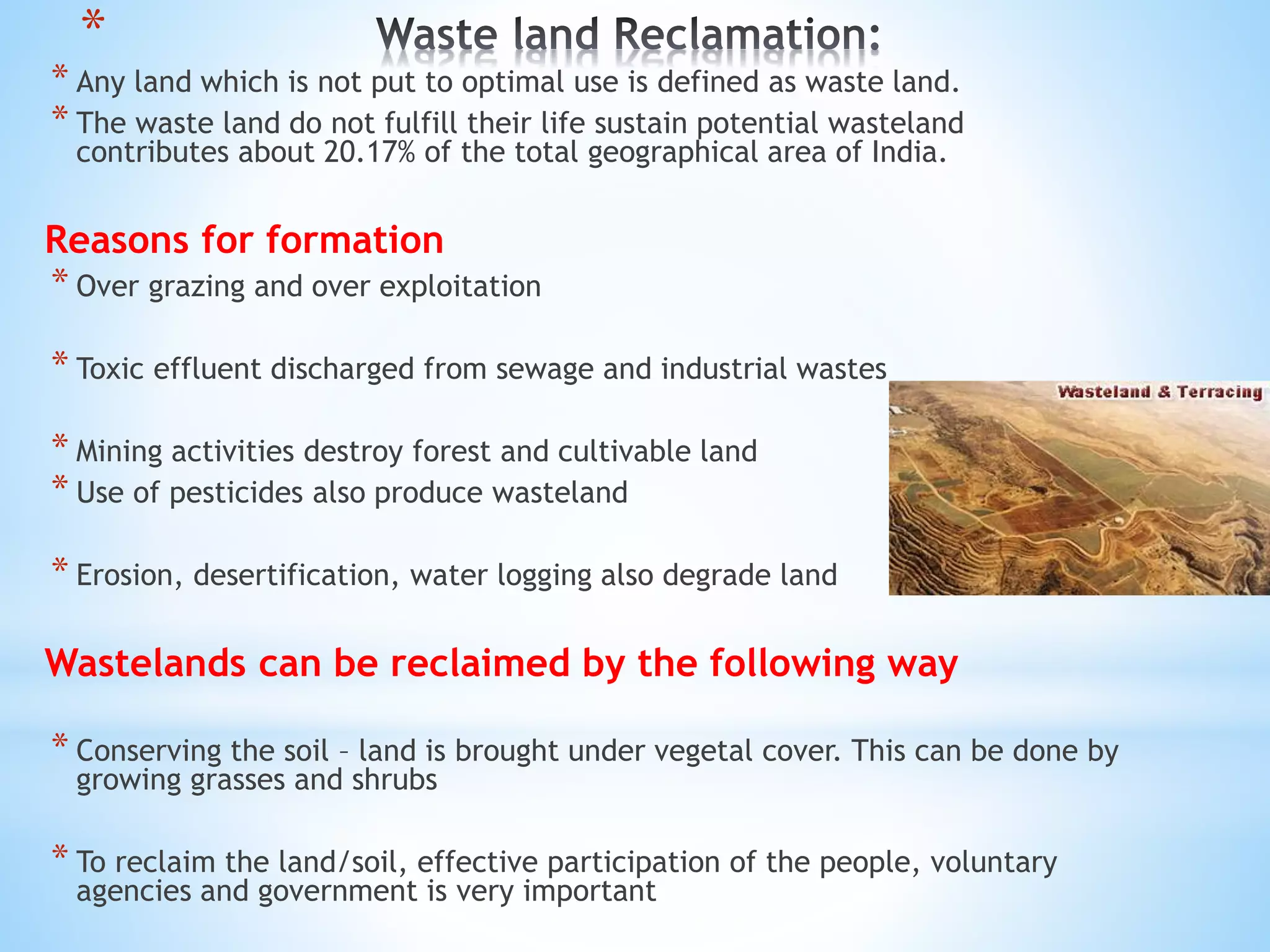 *
* Any land which is not put to optimal use is defined as waste land.
* The waste land do not fulfill their life sustain potential wasteland
contributes about 20.17% of the total geographical area of India.
Reasons for formation
* Over grazing and over exploitation
* Toxic effluent discharged from sewage and industrial wastes
* Mining activities destroy forest and cultivable land
* Use of pesticides also produce wasteland
* Erosion, desertification, water logging also degrade land
Wastelands can be reclaimed by the following way
* Conserving the soil – land is brought under vegetal cover. This can be done by
growing grasses and shrubs
* To reclaim the land/soil, effective participation of the people, voluntary
agencies and government is very important
 