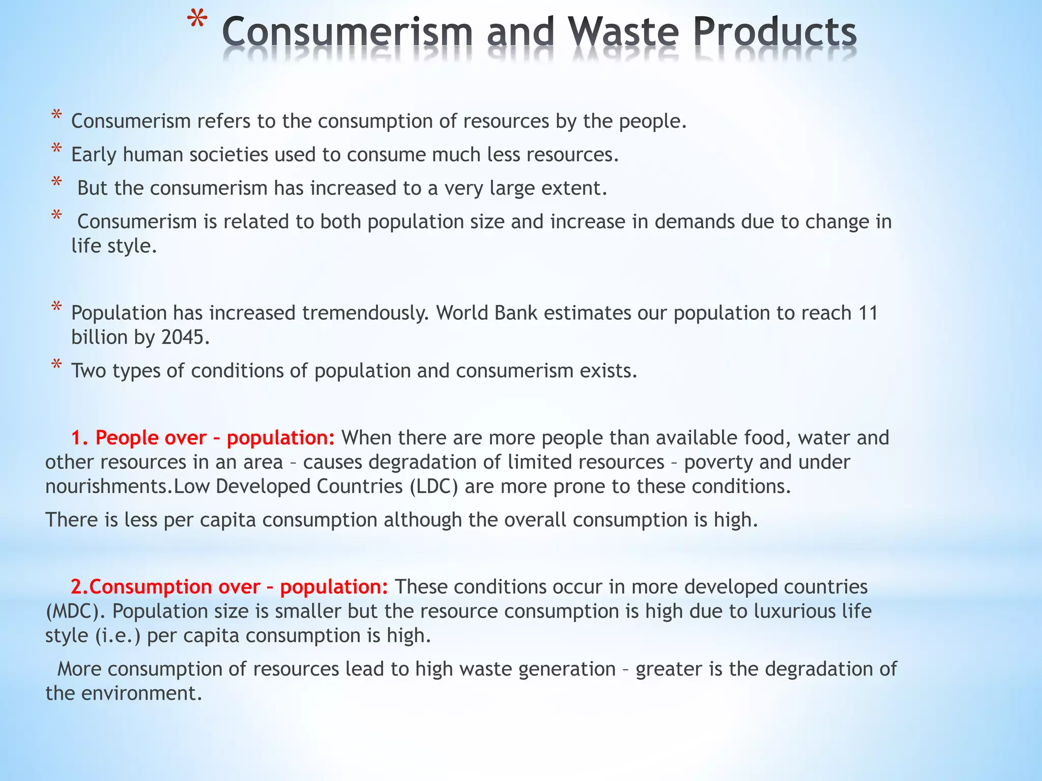 *
* Consumerism refers to the consumption of resources by the people.
* Early human societies used to consume much less resources.
* But the consumerism has increased to a very large extent.
* Consumerism is related to both population size and increase in demands due to change in
life style.
* Population has increased tremendously. World Bank estimates our population to reach 11
billion by 2045.
* Two types of conditions of population and consumerism exists.
1. People over – population: When there are more people than available food, water and
other resources in an area – causes degradation of limited resources – poverty and under
nourishments.Low Developed Countries (LDC) are more prone to these conditions.
There is less per capita consumption although the overall consumption is high.
2.Consumption over – population: These conditions occur in more developed countries
(MDC). Population size is smaller but the resource consumption is high due to luxurious life
style (i.e.) per capita consumption is high.
More consumption of resources lead to high waste generation – greater is the degradation of
the environment.
 