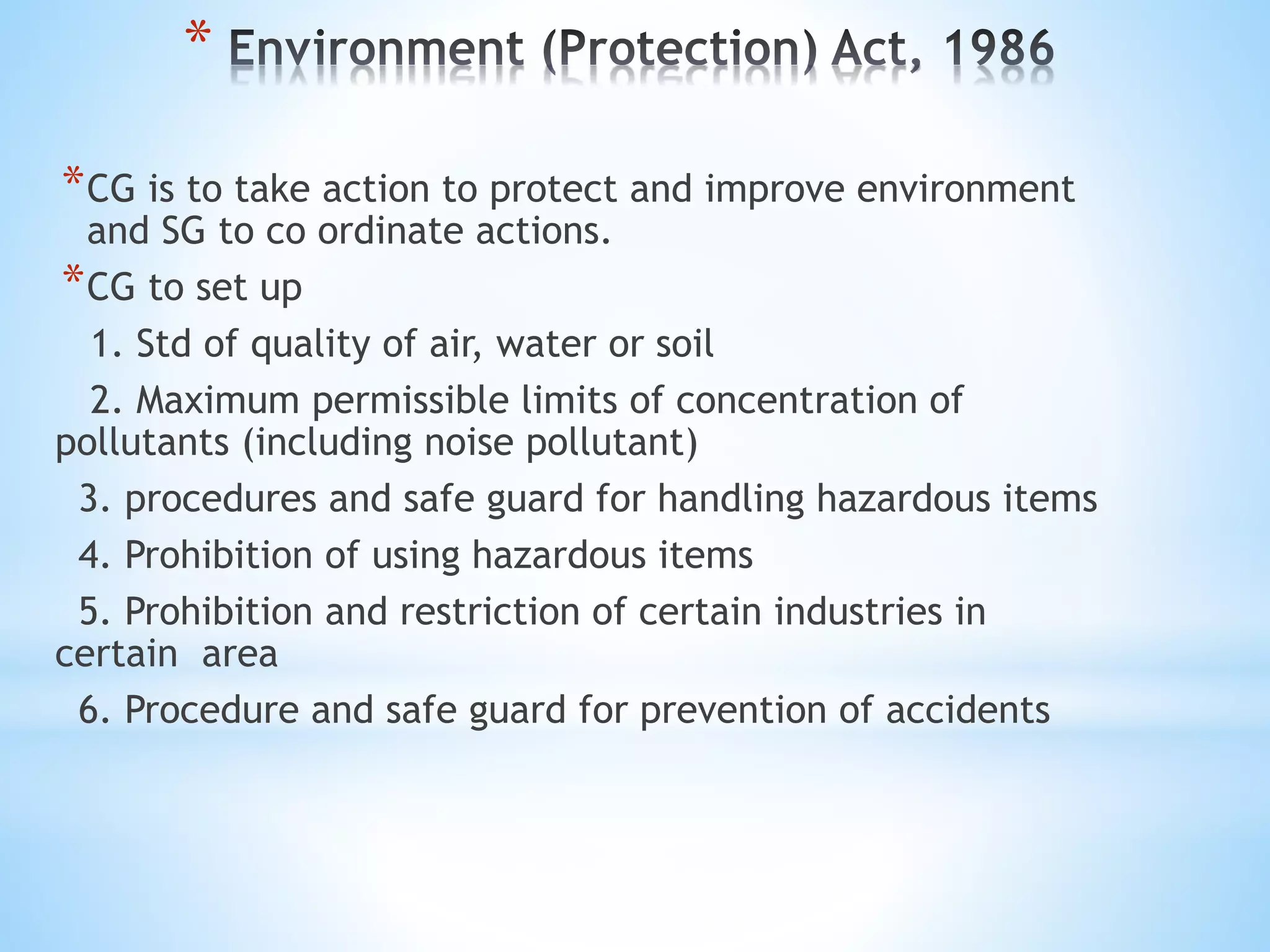 *
*CG is to take action to protect and improve environment
and SG to co ordinate actions.
*CG to set up
1. Std of quality of air, water or soil
2. Maximum permissible limits of concentration of
pollutants (including noise pollutant)
3. procedures and safe guard for handling hazardous items
4. Prohibition of using hazardous items
5. Prohibition and restriction of certain industries in
certain area
6. Procedure and safe guard for prevention of accidents
 