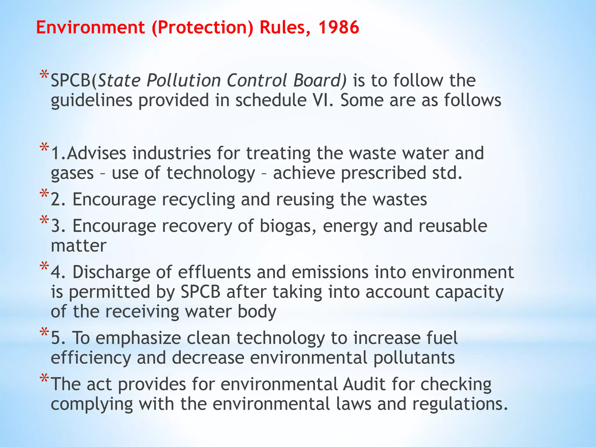 Environment (Protection) Rules, 1986
*SPCB(State Pollution Control Board) is to follow the
guidelines provided in schedule VI. Some are as follows
*1.Advises industries for treating the waste water and
gases – use of technology – achieve prescribed std.
*2. Encourage recycling and reusing the wastes
*3. Encourage recovery of biogas, energy and reusable
matter
*4. Discharge of effluents and emissions into environment
is permitted by SPCB after taking into account capacity
of the receiving water body
*5. To emphasize clean technology to increase fuel
efficiency and decrease environmental pollutants
*The act provides for environmental Audit for checking
complying with the environmental laws and regulations.
 