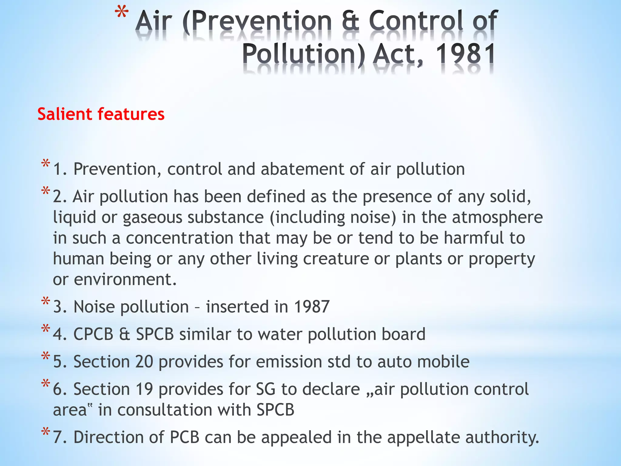 *
Salient features
*1. Prevention, control and abatement of air pollution
*2. Air pollution has been defined as the presence of any solid,
liquid or gaseous substance (including noise) in the atmosphere
in such a concentration that may be or tend to be harmful to
human being or any other living creature or plants or property
or environment.
*3. Noise pollution – inserted in 1987
*4. CPCB & SPCB similar to water pollution board
*5. Section 20 provides for emission std to auto mobile
*6. Section 19 provides for SG to declare „air pollution control
area‟ in consultation with SPCB
*7. Direction of PCB can be appealed in the appellate authority.
 