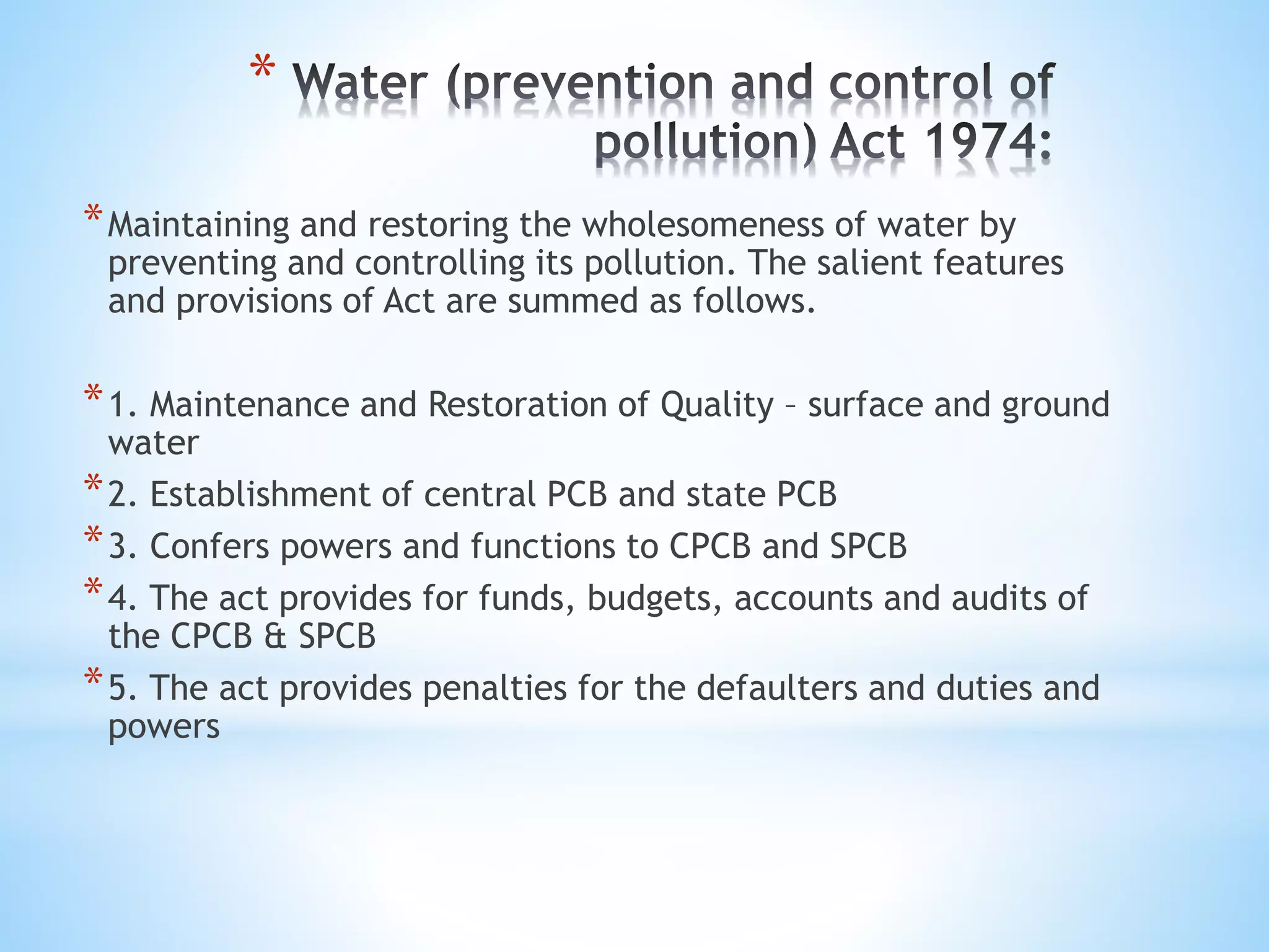*
*Maintaining and restoring the wholesomeness of water by
preventing and controlling its pollution. The salient features
and provisions of Act are summed as follows.
*1. Maintenance and Restoration of Quality – surface and ground
water
*2. Establishment of central PCB and state PCB
*3. Confers powers and functions to CPCB and SPCB
*4. The act provides for funds, budgets, accounts and audits of
the CPCB & SPCB
*5. The act provides penalties for the defaulters and duties and
powers
 