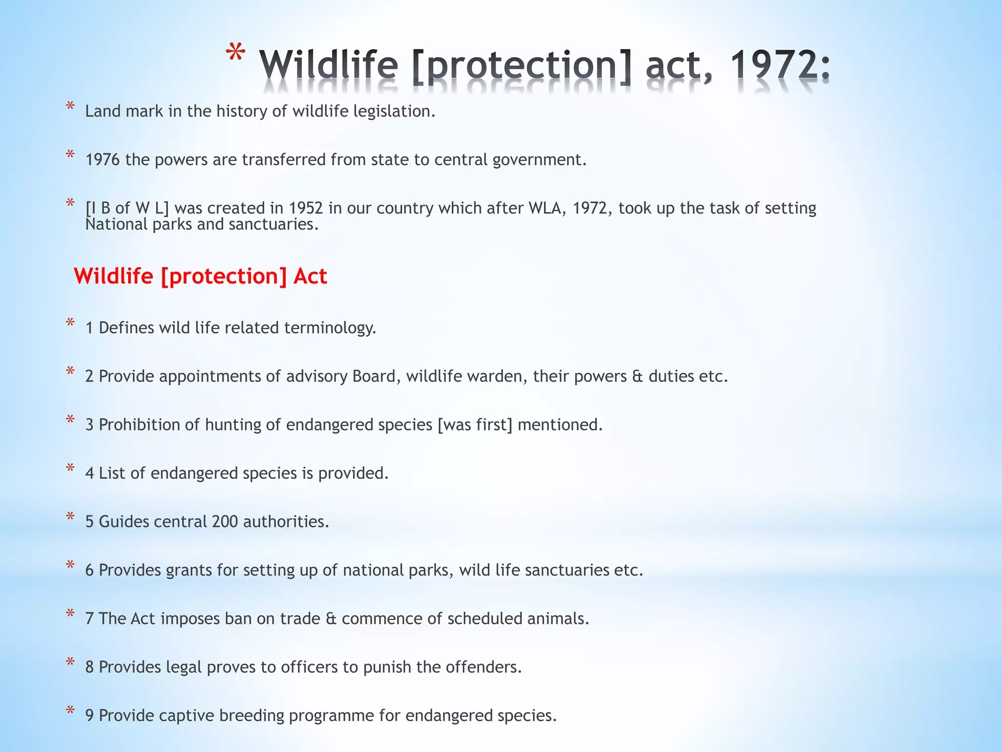 *
* Land mark in the history of wildlife legislation.
* 1976 the powers are transferred from state to central government.
* [I B of W L] was created in 1952 in our country which after WLA, 1972, took up the task of setting
National parks and sanctuaries.
Wildlife [protection] Act
* 1 Defines wild life related terminology.
* 2 Provide appointments of advisory Board, wildlife warden, their powers & duties etc.
* 3 Prohibition of hunting of endangered species [was first] mentioned.
* 4 List of endangered species is provided.
* 5 Guides central 200 authorities.
* 6 Provides grants for setting up of national parks, wild life sanctuaries etc.
* 7 The Act imposes ban on trade & commence of scheduled animals.
* 8 Provides legal proves to officers to punish the offenders.
* 9 Provide captive breeding programme for endangered species.
 