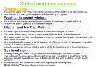 Global warming causes-
    Temperatures
•   Between the years 1860-1900 average temperatures have increased by 0.75 degrees Celsius.
•   Over the past 100 years global temperatures have risen by 1.3 degrees.
    Weather in recent winters
•   Recent winter was the warmest winter ever recorded( in the history of the planet Earth).
•   10 out of the past 14 years are the warmest on record.

    Glacier and Ice Cap Melting
•   Evidence of global warming is very apparent in the recent melting of ice sheets.
•   Two places where melting has become extremely visible are Antarctica and Greenland.
•   One problem with this is that much less heat is absorbed by snow than by water, thus worsening the
    effect as the ice retreats.
•   One area of particular concern is the Himalayans. 1/3 of the worlds fresh drinking water comes from
    the run off from this glacier system.
•   A direct consequence from our polluting actions will be the disappearance of these vital glaciers.
    Sea level rising
•   Possibly the biggest threat brought by global warming is rapid sea level changes.
•   Two years ago the entire Larsen B ice shelf broke away into pieces in less than a month.
    Scientists thought it would be at least a decade before this shelf melted, even with global
    warming.
•   Both Greenland and Western Antarctica are depleting at shocking rates.
•   Not all of global Warming's effects are unprecedented.
 