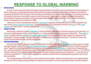 RESPONSE TO GLOBAL WARMING
•   MITIGATION
         In order to limit warming to within the lower range described in the IPCC's "Summary Report for Policymakers" it
    will be necessary to adopt policies that will limit greenhouse gas emissions to one of several significantly different
    scenarios described in the full report. This will become more and more difficult with each year of increasing volumes
    of emissions and even more drastic measures will be required in later years to stabilize a desired atmospheric
    concentration of greenhouse gases. Energy-related carbon-dioxide (CO2) emissions in 2010 were the highest in
    history, breaking the prior record set in 2008.
          Since even in the most optimistic scenario, fossil fuels are going to be used for years to come, mitigation may
    also involve carbon capture and storage, a process that traps CO2 produced by factories and gas or coal power
    stations and then stores it, usually underground.
•   ADAPTATION
         Other policy responses include adaptation to climate change. Adaptation to climate change may be planned, e.g.,
    by local or national government, or spontaneous, i.e., done privately without government intervention. The ability to
    adapt is closely linked to social and economic development. Even societies with high capacities to adapt are still
    vulnerable to climate change. Planned adaptation is already occurring on a limited basis. The barriers, limits, and
    costs of future adaptation are not fully understood.
•   REENGENEERING
         A body of the scientific literature has developed which considers alternative reengineering techniques for climate
    change mitigation. In the IPCC's Fourth Assessment Report (published in 2007) Working Group III (WG3) assessed
    some "apparently promising" geoengineering techniques, including ocean fertilization, capturing and sequestering
    CO2, and techniques for reducing the amount of sunlight absorbed by the Earth's atmospheric system. [132] The IPCC's
    overall conclusion was that geoengineering options remained "largely speculative and unproven, (...) with the risk of
    unknown side-effects."[133] In the IPCC's[ judgement, reliable cost estimates for geoengineering options had not yet
    been published.
          As most geoengineering techniques would affect the entire globe, deployment would likely require global public
    acceptance and an adequate global legal and regulatory framework, as well as significant further scientific research.
 