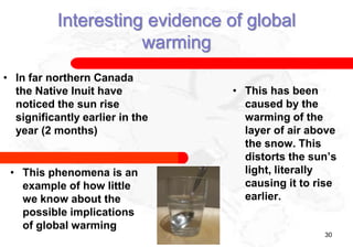 Interesting evidence of global
                      warming
• In far northern Canada
  the Native Inuit have          • This has been
  noticed the sun rise             caused by the
  significantly earlier in the     warming of the
  year (2 months)                  layer of air above
                                   the snow. This
                                   distorts the sun’s
 • This phenomena is an            light, literally
   example of how little           causing it to rise
   we know about the               earlier.
   possible implications
   of global warming
                                                  30
 