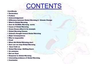 CONTENTS
Certificate
 Declaration
 Preface
 Acknowledgement
 Difference between Global Warming & Climate Change
 What is Global Warming
 How do GLOBAL Warming works
 Cause of Global Warming
 Green House effect & its example
 Global Warming Causes
 Animal’s thought toward Global Warming
 Major Consequences
 Who is responsible
 Proof
 When did Global Warming start
 How can we stop Global Warming
 Have Faith on
 Global Warming : Shifting Gears
 Us emission
 But our Goal
 Response to Global Warming
 Interesting evidence of Global Warming
 Conclusion
 
