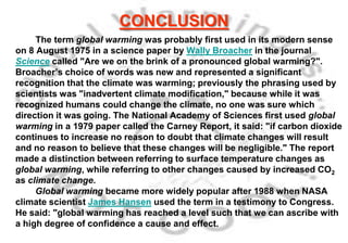 CONCLUSION
     The term global warming was probably first used in its modern sense
on 8 August 1975 in a science paper by Wally Broacher in the journal
Science called "Are we on the brink of a pronounced global warming?".
Broacher’s choice of words was new and represented a significant
recognition that the climate was warming; previously the phrasing used by
scientists was "inadvertent climate modification," because while it was
recognized humans could change the climate, no one was sure which
direction it was going. The National Academy of Sciences first used global
warming in a 1979 paper called the Carney Report, it said: "if carbon dioxide
continues to increase no reason to doubt that climate changes will result
and no reason to believe that these changes will be negligible." The report
made a distinction between referring to surface temperature changes as
global warming, while referring to other changes caused by increased CO2
as climate change.
     Global warming became more widely popular after 1988 when NASA
climate scientist James Hansen used the term in a testimony to Congress.
He said: "global warming has reached a level such that we can ascribe with
a high degree of confidence a cause and effect.
 