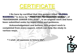 CERTIFICATE
      I Do here by certified that this project titled “GLOBAL
WARMING.” Is done by “ PREETISH PRIYADARSHI SAMAL”, of
“RAVENSHAW JUNIOR COLLEGE” , is an original work and have
been submitted under by supervision and guidance.
      Acknowledgement and believe, this project work is
completed from every aspect, which can help the study in
various ways.



    “ I wish all success in future life”.
 