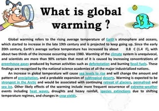 What is global
                          warming ?
     Global warming refers to the rising average temperature of Earth's atmosphere and oceans,
which started to increase in the late 19th century and is projected to keep going up. Since the early
20th century, Earth's average surface temperature has increased by about          0.8 C (1.4 F), with
about two thirds of the increase occurring since 1980. Warming of the climate system is unequivocal,
and scientists are more than 90% certain that most of it is caused by increasing concentrations of
greenhouse gases produced by human activities such as deforestation and burning fossil fuels. These
findings are recognized by the national science academies of all the major industrialized nations.
     An increase in global temperature will cause sea levels to rise and will change the amount and
pattern of precipitation, and a probable expansion of subtropical deserts. Warming is expected to be
strongest in the Arctic and would be associated with continuing retreat of glaciers, permafrost and
sea ice. Other likely effects of the warming include more frequent occurrence of extreme-weather
events including heat waves, droughts and heavy rainfall, species extinctions due to shifting
temperature regimes, and changes in crop yields.
 