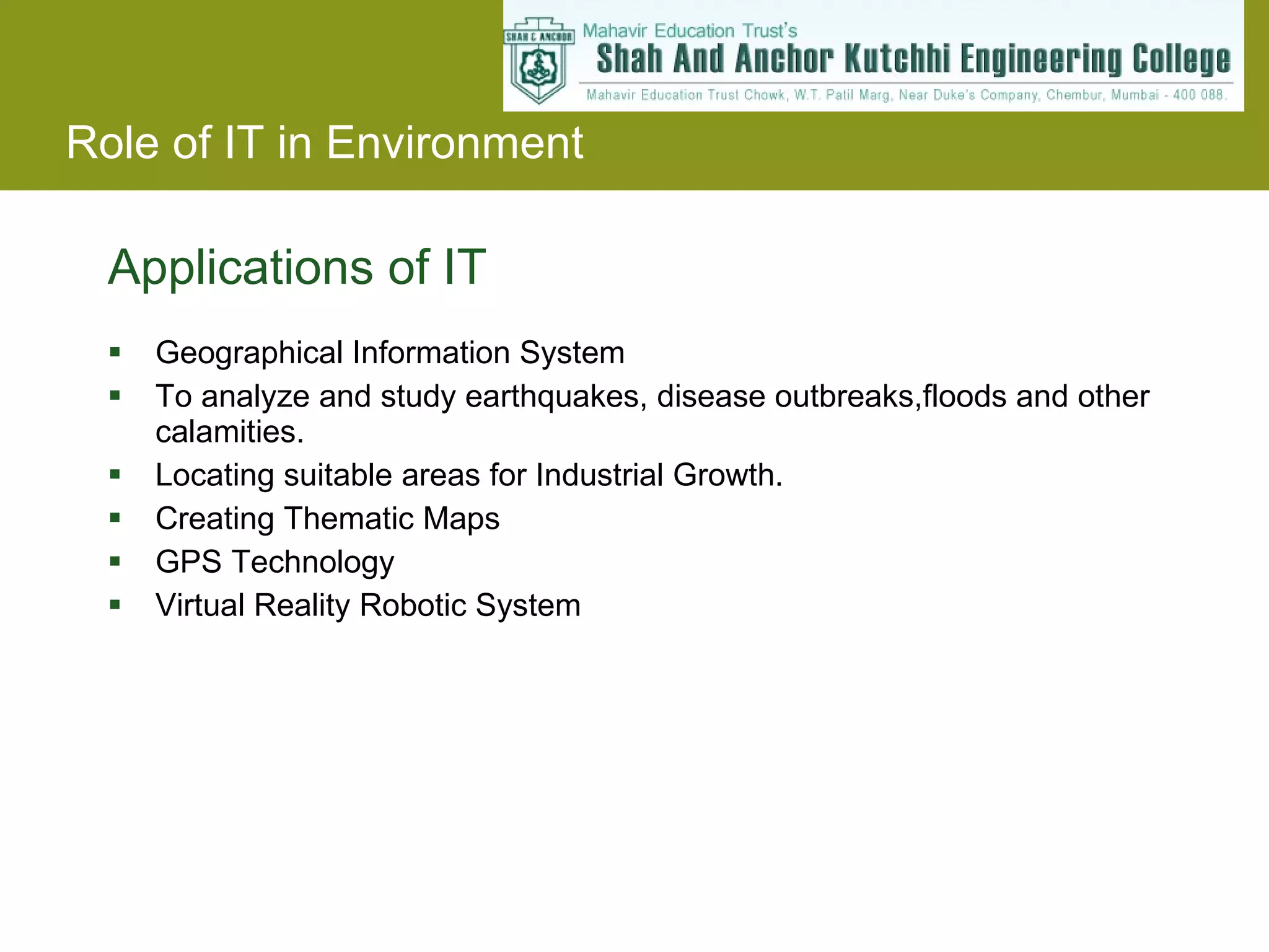 Applications of IT Geographical Information System To analyze and study earthquakes, disease outbreaks,floods and other calamities. Locating suitable areas for Industrial Growth. Creating Thematic Maps GPS Technology Virtual Reality Robotic System 