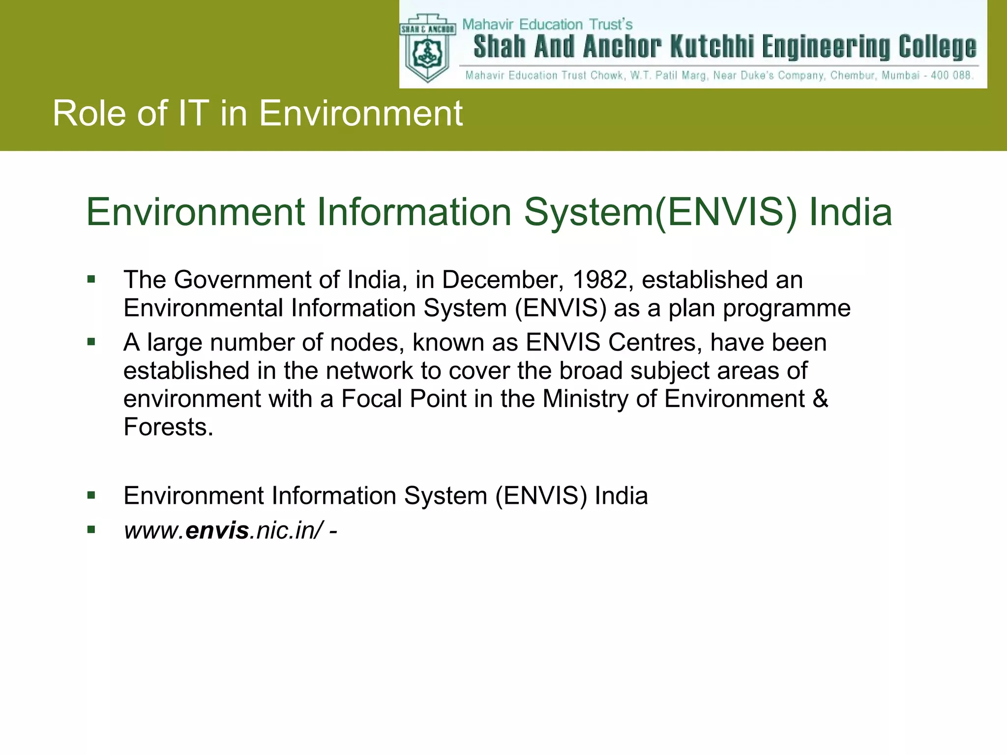 Environment Information System(ENVIS) India The Government of India, in December, 1982, established an Environmental Information System (ENVIS) as a plan programme  A large number of nodes, known as ENVIS Centres, have been established in the network to cover the broad subject areas of environment with a Focal Point in the Ministry of Environment & Forests. Environment Information System (ENVIS) India www. envis .nic.in/ - 