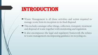 INTRODUCTION
 Waste Management is all those activities and action required to
manage waste from its inception to its final disposal.
 This includes amongst other things, collection, transport, treatment
and disposal of waste together with monitoring and regulation.
 It also encompasses the legal and regulatory framework the relates
to waste management encompassing guidance on recycling etc.
 