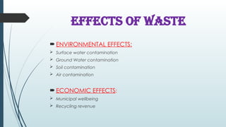 EFFECTS OF WASTE
 ENVIRONMENTAL EFFECTS:
 Surface water contamination
 Ground Water contamination
 Soil contamination
 Air contamination
 ECONOMIC EFFECTS:
 Municipal wellbeing
 Recycling revenue
 